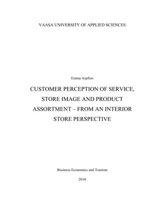 VAASA UNIVERSITY OF APPLIED SCIENCES




                 Emma Aspfors


CUSTOMER PERCEPTION OF SERVICE,
   STORE IMAGE AND PRODUCT
ASSORTMENT – FROM AN INTERIOR
        STORE PERSPECTIVE




         Business Economics and Tourism

                     2010
 
