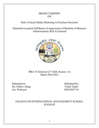 PROJECT REPORT
                               ON

        Role of Social Media Marketing in Purchase Decisions

Submitted in partial fulfillment of requirement of Bachelor of Business
                   Administration (B.B.A) General




               BBA VI Semester (2nd shift, Section -A)
                        Batch 2010-2013


Submitted to:                                    Submitted by:
Ms. Pallavi Ahuja                                Vishal Yadav
Ass. Professor                                   04224501710



   JAGANNATH INTERNATIONAL MANAGEMENT SCHOOL.
                     KALKAJI




                                   1
 