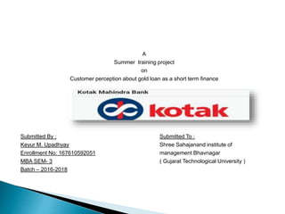 A
Summer training project
on
Customer perception about gold loan as a short term finance
Submitted By : Submitted To :
Keyur M. Upadhyay Shree Sahajanand institute of
Enrollment No: 167610592051 management Bhavnagar
MBA SEM- 3 ( Gujarat Technological University )
Batch – 2016-2018
 