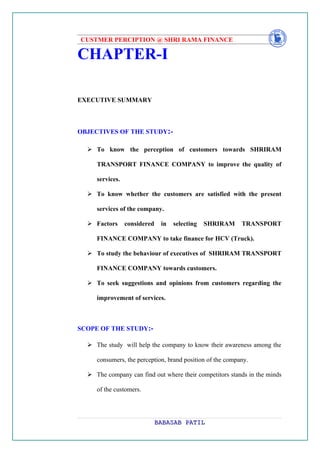 CUSTMER PERCIPTION @ SHRI RAMA FINANCE

CHAPTER-I

EXECUTIVE SUMMARY



OBJECTIVES OF THE STUDY:-

   To know the perception of customers towards SHRIRAM

     TRANSPORT FINANCE COMPANY to improve the quality of

     services.

   To know whether the customers are satisfied with the present

     services of the company.

   Factors      considered    in   selecting   SHRIRAM    TRANSPORT

     FINANCE COMPANY to take finance for HCV (Truck).

   To study the behaviour of executives of SHRIRAM TRANSPORT

     FINANCE COMPANY towards customers.

   To seek suggestions and opinions from customers regarding the

     improvement of services.



SCOPE OF THE STUDY:-

   The study will help the company to know their awareness among the

     consumers, the perception, brand position of the company.

   The company can find out where their competitors stands in the minds

     of the customers.




                              BABASAB PATIL
 