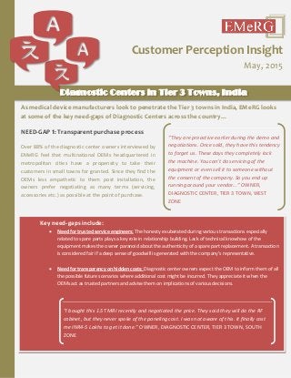 As medical device manufacturers look to penetrate the Tier 3 towns in India, EMeRG looks
at some of the key need-gaps of Diagnostic Centers across the country…
NEED-GAP 1: Transparent purchase process
Over 88% of the diagnostic center owners interviewed by
EMeRG feel that multinational OEMs headquartered in
metropolitan cities have a propensity to take their
customers in small towns for granted. Since they find the
OEMs less empathetic to them post installation, the
owners prefer negotiating as many terms (servicing,
accessories etc.) as possible at the point of purchase.
Customer Perception Insight
May, 2015
Diagnostic Centers in Tier 3 Towns, India
“They are proactive earlier during the demo and
negotiations. Once sold, they have this tendency
to forget us. These days they completely lock
the machine. You can’t do servicing of the
equipment or even sell it to someone without
the consent of the company. So you end up
running around your vendor…” OWNER,
DIAGNOSTIC CENTER, TIER 3 TOWN, WEST
ZONE
Key need-gaps include:
 Need for trusted service engineers: The honesty exuberated during various transactions especially
related to spare parts plays a key role in relationship building. Lack of technical knowhow of the
equipment makes the owner paranoid about the authenticity of a spare part replacement. A transaction
is considered fair if a deep sense of goodwill is generated with the company’s representative.
 Need for transparency on hidden costs: Diagnostic center owners expect the OEM to inform them of all
the possible future scenarios where additional cost might be incurred. They appreciate it when the
OEMs act as trusted partners and advise them on implications of various decisions.
“I bought this 1.5T MRI recently and negotiated the price. They said they will do the RF
cabinet, but they never spoke of the paneling cost. I was not aware of this. It finally cost
me INR4-5 Lakhs to get it done.” OWNER, DIAGNOSTIC CENTER, TIER 3 TOWN, SOUTH
ZONE
 