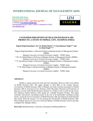 International Journal of Management (IJM), ISSN 0976 – 6502(Print), ISSN 0976 -
6510(Online), Volume 4, Issue 3, May- June (2013)
82
CUSTOMER PERCEPTION OF HEALTH INSURANCE (HI)
PRODUCTS: A STUDY IN IMPHAL CITY, MANIPUR (INDIA)
Rajesh Singh Kumabam*, Dr. Ch. Ibohal Meitei**, S. Sureshkumar Singh*** and
K. Birjit Singh****
*Rajesh Singh Kumabam is a Research Scholar in Manipur Institute of Management Studies
(MIMS),
Manipur University (A Central University), Imphal – 795003, India.
**Dr. Ch. Ibohal Meitei is Professor in Manipur Institute of Management Studies (MIMS),
Manipur University (A Central University), Imphal – 795003, India.
***S. Sureshkumar Singh is a Research Scholar in Manipur Institute of Management Studies
(MIMS),
Manipur University (A Central University), Imphal – 795003, India.
****K. Birjit Singh is a Research Scholar in Manipur Institute of Management Studies
(MIMS),
Manipur University (A Central University), Imphal – 795003, India.
ABSTRACT
Health is a major concern for each and every individual. However, there is less debate
on Health Insurance (HI). This paper attempts to shed light on the existing business
environment of Health Insurance (HI) in Manipur and study customer perception of Health
Insurance (HI) in Awareness Level, Schemes, Claim Procedure, Premium and Exclusions of
Diseases covered under Health Insurance Scheme etc. Further it tries to find out the factors
that influence buying behavior while opting for a Health Insurance Product. This paper
concludes with precise concluding remark on the role of all stakeholders including existing
clients, raising the level of awareness of Health Insurance (HI) and making all understand the
finer points about the features of it for drawing the full benefits of Health Insurance (HI).
These findings may be of some use to Decision Makers of Health Insurance Service provider
in Imphal City, Manipur (India).
Keywords: Health Insurance, Awareness, Perception and Buying Behavior
INTERNATIONAL JOURNAL OF MANAGEMENT (IJM)
ISSN 0976-6502 (Print)
ISSN 0976-6510 (Online)
Volume 4, Issue 3, (May - June 2013), pp. 82-95
© IAEME: www.iaeme.com/ijm.asp
Journal Impact Factor (2013): 6.9071 (Calculated by GISI)
www.jifactor.com
IJM
© I A E M E
 