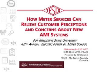 HOW METER SERVICES CAN
RELIEVE CUSTOMER PERCEPTIONS
AND CONCERNS ABOUT NEW
AMI SYSTEMS
FOR MISSISSIPPI STATE UNIVERSITY
42ND ANNUAL ELECTRIC POWER & METER SCHOOL
Wednesday April 5th, 2023
Presented by Tom Lawton
TESCO - The Eastern Specialty
Company
10:30 -11:15, METER II TRACK
 