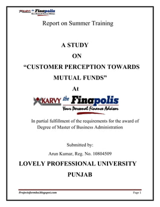                Report on Summer Training <br />                           A STUDY                                                                                                           <br />                                  ON<br />   “CUSTOMER PERCEPTION TOWARDS<br />                      MUTUAL FUNDS”<br />                                  At  <br />          <br />       In partial fulfillment of the requirements for the award of Degree of Master of Business Administration<br />Submitted by:<br />Arun Kumar, Reg. No. 10804509<br />LOVELY PROFESSIONAL UNIVERSITY<br />                               PUNJAB<br />                                                       <br />                                                         DECLARATION<br />I, Arun Kumar student of M.B.A program at Lovely School of Business (LPU). I hereby declare that all the information ,facts and figures produce in this report  are based on my own experience and study during my study on “Customer perception towards mutual fund” at Karvy Stock Broking Ltd. Dehradun. <br />The matter embodied in this project report has not been submitted to any other University or Institution for the award of degree.<br />Date:                                                                                (ARUN KUMAR)<br />                                                    PREFACE<br />                                       “Give a man a fish, he will eat it.<br />                               Train a man to fish, he will feed his family.”<br />The above saying highlights the importance of Practical knowledge. Practical training is an important part of the theoretical studies. It is of an immense importance in the field of management. It offers the student to explore the valuable treasure of experience and an exposure to real work culture followed by the industries and thereby helping the students to bridge gap between the theories explained in the books and their practical implementations.<br />              Research Project plays an important role in future building of an individual so that he/she can better understand the real world in which he has to work in future. The theory greatly enhances our knowledge and provides opportunities to blend theoretical with the practical knowledge. <br />               I have completed the Research Project on “Customer perception towards mutual fund”. I have tried to cover each and every aspect related to the topic with best of my capability.<br />          I hope research would help many people in the future.<br />                (Arun kumar)<br />                            ACKNOWLEDGEMENT<br />It is with deep sense of gratitude that I would like to thanks Karvy Stock Broking (DEHRADUN) for providing me with an opportunity to take up a project in KARVY on “Customer perception towards mutual funds”. I am very grateful to Mr. TRIBHUVAN MALL (Branch Head) for being able to give me some of his valuable time and able guidance. Without his guidance, support and encouragement it would not have been possible to complete this project successfully.<br />I would also like to express my sincere work of gratitude and heartiest thanks to my faculty guide Mr. Lokesh Jasrai who helped me in some manner or other and this have been a constant source of inspiration throughout the project.<br />                                                                                               (ARUN KUMAR)<br />CONTENTS    <br />                Topic                                                                                           Page No.<br />Company Profile…....…………………………………………………….6<br />Introduction…..………………………………………………………......23<br />Background……..………………………………………………………..27<br />Objectives of the study………………………………………………......29<br />Mutual fund for whom…………………………………………………...34<br />Why mutual fund………………………………………………………..35<br />Types of investors………………………………………………………..37<br />Marketing strategies……………………………………………………...40<br />Research Methodology…………………………………………………..54<br />Findings………………………………………………………………….57<br />Data Analysis & interpretation………..………………………………….63<br />Conclusion……………………………………………………………….72<br />Recommendation………………………………………………………...74<br />Bibliography……………………………………………………………..75<br />Questionnaire……………..……………………………………………..76<br />OVERVIEW<br />KARVY, is a premier integrated financial services provider, and ranked among the top five in the country in all its business segments, services over 16 million individual investors in various capacities, and provides investor services to over 300 corporate, comprising the who is who of Corporate India. KARVY covers the entire spectrum of financial services such as Stock broking, Depository Participants, Distribution of financial products - mutual funds, bonds, fixed deposit, equities, Insurance Broking, Commodities Broking, Personal Finance Advisory Services, Merchant Banking & Corporate Finance, placement of equity, IPO’s, among others. Karvy has a professional management team and ranks among the best in technology, operations and research of various industrial segments.<br /> KARVY-EARLY DAYS<br />The birth of Karvy was on a modest scale in 1981. It began with the vision and enterprise of a small group of practicing Chartered Accountants who founded the flagship company …Karvy Consultants Limited. We started with consulting and financial accounting automation, and carved inroads into the field of registry and share accounting by 1985. Thus over the last 20 years Karvy has traveled the success route, towards building a reputation as an integrated financial services provider, offering a wide spectrum of services. And we have made this journey by taking the route of quality service, path breaking innovations in service, versatility in service and finally…totality in service.  <br />With the experience of years of holistic financial servicing behind us and years of complete expertise in the industry to look forward to, we have now emerged as a premier integrated financial services provider. <br />                                              <br />    SERVICES<br />                               <br />Commodities trading (NCDEX & MCX)<br />Personal finance advisory services<br />Corporate finance & merchant banking<br />Depository participant services (NSDL & CDSL)<br />Financial products distribution (investments/loan  products)<br />Mutual fund services<br />Stock broking (NSE & BSE, F&O)<br />E-Tds, tan/pan card/mapin<br />Insurance (life & general)<br />Registrar & transfer agents <br />Milestone of Karvy Consultants Ltd<br />As the flagship company of the Karvy Group, Karvy Consultants Limited has always remained at the helm of organizational affairs, pioneering business policies, work ethic and channels of progress. <br />We have now transferred this business into a joint venture with Computer share Limited of Australia, the world’s largest registrar. With the advent of depositories in the Indian capital market and the relationships that we have created in the registry business, we believe that we were best positioned to venture into this activity as a Depository Participant today, we service over 6 lakhs customer accounts in this business spread across over 250 cities/towns in India and are ranked amongst the largest Depository Participants in the country. With a growing secondary market presence, we have transferred this business to Karvy Stock Broking Limited (KSBL), our associate and a member of NSE, BSE and HSE. <br />IT enabled services<br />Our Technology Services division forms the ideal platform to unleash our technology initiatives and make our presence felt on the Internet. Our past achievements include many quality websites designed, developed and deployed by us. We also possess our own web hosting facilities with dedicated bandwidth and a state-of-the-art server farm (data center) with services functioning on a variety of operating platforms such as Windows, Solaris, Linux and UNIX.<br />The corporate website of the company, “www.karvy.com”, gives access to in-depth information on financial matters including Mutual Funds, IPOs, Fixed Income Schemes, Insurance, Stock Market and much more. <br />Stock Broking Services | Distribution of Financial Products | Depository Participants | Advisory Services | Research | Private Client Group<br />Member - National Stock Exchange (NSE), the Bombay Stock Exchange (BSE), and The Hyderabad Stock Exchange (HSE).<br />Karvy Stock Broking Limited, one of the cornerstones of the Karvy edifice, flows freely towards attaining diverse goals of the customer through varied services. Creating a plethora of opportunities for the customer by opening up investment vistas backed by research-based advisory services. Here, growth knows no limits and success recognizes no boundaries. Helping the customer create waves in his portfolio and empowering the investor completely is the ultimate goal.<br />Stock Broking Services<br />It is an undisputed fact that the stock market is unpredictable and yet enjoys a high success rate as a wealth management and wealth accumulation option. The difference between unpredictability and a safety anchor in the market is provided by in-depth knowledge of market functioning and changing trends, planning with foresight and choosing one & rescue’s options with care. This is what we provide in our Stock Broking service.<br /> KARVY offer services that are beyond just a medium for buying and selling stocks and shares. Instead we provide services that are multi dimensional and multi-focused in their scope. <br />It offer trading on a vast platform; National Stock Exchange, Bombay Stock Exchange and Hyderabad Stock Exchange. It make trading safe to the maximum possible extent, by accounting for several risk factors and planning accordingly. It is assisted in this task by our in-depth research, constant feedback and sound advisory facilities. <br />It have skilled research team, comprising of technical analysts as well as fundamental specialists, secure result-oriented information on market trends, market analysis and reviewed.<br />KARVY publish a monthly magazine & ldquo; Karvy; The Finapolis&rdquo;, which analyzes the latest stock market trends and takes a close look at the various investment options, and products available in the market, while a weekly report, called & ldquo. <br />It also offer special portfolio analysis packages that provide daily technical advice on scrips for successful portfolio management and provide customized advisory services to help you make the right financial moves that are specifically suited to your portfolio. Our Stock Broking services are widely networked across India, with the number of our trading terminals providing retail stock broking facilities. Our services have increasingly offered customer oriented convenience, which we provide to a spectrum of investors, high-net worth or otherwise, with equal dedication and competence.                    <br /> To empower the investor further we have made serious efforts to ensure that our research calls are disseminated systematically to all our stock broking clients through various delivery channels like email, chat, SMS, phone calls etc.<br /> In the future, our focus will be on the emerging businesses and to meet this objective, we have enhanced our manpower and revitalized our knowledge base with enhances focus on Futures and Options as well as the commodities business.<br />DEPOSITORY PARTICIPANTS<br />The onset of the technology revolution in financial services Industry saw the emergence of Karvy as an electronic custodian registered with National Securities Depository Ltd (NSDL) and Central Securities Depository Ltd (CSDL) in 1998. Karvy set standards enabling further comfort to the investor by promoting paperless trading across the country and emerged as the top 3 Depository Participants in the country in terms of customer serviced. Offering a wide trading platform with a dual membership at both NSDL and CDSL, we are a powerful medium for trading and settlement of dematerialized shares.                                                          <br /> <br />DISTRIBUTION OF FINANCIAL PRODUCTS <br />The paradigm shift from pure selling to knowledge based selling drives the business today. With our wide portfolio offerings, we occupy all segments in the retail financial services industry. <br />A 1600 team of highly qualified and dedicated professionals drawn from the best of academic and professional backgrounds are committed to maintaining high levels of client service delivery. This has propelled us to a position among the top distributors for equity and debt issues with an estimated market share of 15% in terms of applications mobilized, besides being established as the leading procurer in all public issues. <br />To further tap the immense growth potential in the capital markets we enhanced the scope of our retail brand, Karvy – the Finapolis, thereby providing planning and advisory services to the mass affluent. Here we understand the customer needs and lifestyle in the context of present earnings and provide adequate advisory services that will necessarily help in creating wealth. Judicious planning that is customized to meet the future needs of the customer deliver a service that is exemplary. The market-savvy and the ignorant investors, both find this service very satisfactory. The edge that we have over competition is our portfolio of offerings and our professional expertise. The investment planning for each customer is done with an unbiased attitude so that the service is truly customized. <br />Our monthly magazine, Finapolis, provides up-dated market information on market trends, investment options, opinions etc. Thus empowering the investor to base every financial move on rational thought and prudent analysis and embark on the path to wealth creation. <br />ADVISORY SERVICES <br />Under our retail brand ‘Karvy – the Finapolis', we deliver advisory services to a cross-section of customers. The service is backed by a team of dedicated and expert professionals with varied experience and background in handling investment portfolios. They are continually engaged in designing the right investment portfolio for each customer according to individual needs and budget considerations with a comprehensive support system that focuses on trading customers' portfolios and providing valuable inputs, monitoring and managing the portfolio through varied technological initiatives. This is made possible by the expertise we have gained in the business over the years. Another venture towards being investor-friendly is the circulation of a monthly magazine called ‘Karvy - the Finapolis'. Covering the latest of market news, trends, investment schemes and research-based opinions from experts in various financial fields.<br />PRIVATE CLIENT GROUP <br />This specialized division was set up to cater to the high net worth individuals and institutional clients keeping in mind that they require a different kind of financial planning and management that will augment not just existing finances but their life-style as well. Here we follow a hard-nosed business approach with the soft touch of dedicated customer care and personalized attention. <br />For this purpose we offer a comprehensive and personalized service that encompasses planning and protection of finances, planning of business needs and retirement needs and a host of other services, all provided on a one-to-one basis.<br />            Our research reports have been widely appreciated by this segment. The delivery and support modules have been fine tuned by giving our clients access to online portfolio information, constant updates on their portfolios as well as value-added advise on portfolio churning, sector switches etc. The investment recommendations given by our research team in the cash market have enjoyed a high success rate.<br /> MERCHANT BANKING <br />Recognized as a leading merchant banker in the country, we are registered with SEBI as a Category I merchant banker. This reputation was built by capitalizing on opportunities in corporate consolidations, mergers and acquisitions and corporate restructuring, which have earned us the reputation of a merchant banker. Raising resources for corporate or Government Undertaking successfully over the past two decades have given us the confidence to renew our focus in this sector.<br />Our quality professional team and our work-oriented dedication have propelled us to offer value-added corporate financial services and act as a professional navigator for long term growth of our clients, who include leading corporate, State Governments, foreign institutional investors, public and private sector companies and banks, in Indian and global markets. <br />We have also emerged as a trailblazer in the arena of relationships, both at the customer and trade levels because of our unshakable integrity, seamless service and innovative solutions that are tuned to meet varied needs. Our team of committed industry specialists, having extensive experience in capital markets, further nurtures this relationship.<br />Our financial advice and assistance in restructuring, divestitures, acquisitions, de-mergers, spin-offs, joint ventures, privatization and takeover defense mechanisms have elevated our relationship with the client to one based on unshakable trust and confidence.<br />MUTUAL FUND SERVICES I ISSUE REGISTRY I CORPORATE SHAREHOLDERS SERVICES <br />We have traversed wide spaces to tie up with the world’s largest transfer agent, the leading Australian company, Computer share Limited. The company that services more than 75 million shareholders across 7000 corporate clients and makes its presence felt in over 12 countries across 5 continents has entered into a 50-50 joint venture with us. <br />With our management team completely transferred to this new entity, we will aim to enrich the financial services industry than before. The future holds new arenas of client servicing and contemporary and relevant technologies as we are geared to deliver better value and foster bigger investments in the business. The worldwide network of Computershare will hold us in good stead as we expect to adopt international standards in addition to leveraging the best of technologies from around the world.<br />Excellence has to be the order of the day when two companies with such similar ideologies of growth, vision and competence, get together. www.karisma.karvy.com<br />MUTUAL FUND SERVICES  <br />We have attained a position of immense strength as a provider of across-the-board transfer agency services to AMCs, Distributors and Investors. <br />Nearly 40% of the top-notch AMCs including prestigious clients like Deutsche AMC and UTI swear by the quality and range of services that we offer. Besides providing the entire back office processing, we provide the link between various Mutual Funds and the investor, including services to the distributor, the prime channel in this operation. We have been with the AMCs every step of the way, helping them serve their investors better by offering them a diverse and customized range of services. The ‘first to market' approach that is our anthem has earned us the reputation of an innovative service provider with a visionary bent of mind. <br />Our service enhancements such as ‘Karvy Converz', a full-fledged call center, a top-line website (www.karvymfs.com), the ‘m-investor' and many more, creating a galaxy of customer advantages.<br />ISSUE REGISTRY <br />In our voyage towards becoming the largest transaction-processing house in the Indian Corporate segment, we have mobilized funds for numerous corporate, Karvy has emerged as the largest transaction-processing house for the Indian Corporate sector. With an experience of handling over 700 issues, Karvy today, has the ability to execute voluminous transactions and hard-core expertise in technology applications have gained us the No.1 slot in the business. Karvy is the first Registry Company to receive ISO 9002 certification in India that stands testimony to its stature <br />Karvy has the benefit of a good synergy between depositories and registry that enables faster resolution to related customer queries. Apart from its unique investor servicing presence in all the phases of a public Issue, it is actively coordinating with both the main depositories to develop special models to enable the customer to access depository (NSDL, CDSL) services during an IPO. Our trust-worthy reputation, competent manpower and high-end technology and infrastructure are the solid foundations on which our success is built. <br />CORPORATE SHAREHOLDER SERVICES                                        <br />Karvy has been a customer centric company since its inception. Karvy offers a single platform servicing multiple financial instruments in its bid to offer complete financial solutions to the varying needs of both corporate and retail investors where an extensive range of services are provided with great volume-management capability. <br />Today, Karvy is recognized as a company that can exceed customer expectations which is the reason for the loyalty of customers towards Karvy for all his financial needs. An opinion poll commissioned by “The Merchant Banker Update” and conducted by the reputed market research agency, MARG revealed that Karvy was considered the “Most Admired” in the registrar category among financial services companies. <br />We have grown from being a pure transaction processing business, to one of complete shareholder solutions.<br /> <br />The specialist Business Process Outsourcing unit of the Karvy Group. The legacy of expertise and experience in financial services of the Karvy Group serves us well as we enter the global arena with the confidence of being able to deliver and deliver well. <br />Here we offer several delivery models on the understanding that business needs are unique and therefore only a customized service could possibly fit the bill. Our service matrix has permutations and combinations that create several options to choose from. <br />Be it in re-engineering and managing processes or delivering new efficiencies, our service meets up to the most stringent of international standards. Our outsourcing models are designed for the global customer and are backed by sound corporate and operations philosophies, and domain expertise. Providing productivity improvements, operational cost control, cost savings, improved accountability and a whole gamut of other advantages. <br />We operate in the core market segments that have emerging requirements for specialized services. Our wide vertical market coverage includes Banking, Financial and Insurance Services (BFIS), Retail and Merchandising, Leisure and Entertainment, Energy and Utility and Healthcare. <br />Our horizontal offerings do justice to our stance as a comprehensive BPO unit and include a variety of services in Finance and Accounting Outsourcing Operations, Human Resource Outsourcing Operations, Research and Analytics Outsourcing Operations and Insurance Back Office Outsourcing Operations. <br />At Karvy Commodities, we are focused on taking commodities trading to new dimensions of reliability and profitability. We have made commodities trading, an essentially age-old practice, into a sophisticated and scientific investment option.<br />Here we enable trade in all goods and products of agricultural and mineral origin that include lucrative commodities like gold and silver and popular items like oil, pulses and cotton through a well-systematized trading platform.<br /> Our technological and infrastructural strengths and especially our street-smart skills make us an ideal broker. Our service matrix is holistic with a gamut of advantages, the first and foremost being our legacy of human resources, technology and infrastructure that comes from being part of the Karvy Group.<br />Our wide national network, spanning the length and breadth of India, further supports these advantages. Regular trading workshops and seminars are conducted to hone trading strategies to perfection. Every move made is a calculated one, based on reliable research that is converted into valuable information through daily, weekly and monthly newsletters, calls and intraday alerts. Further, personalized service is provided here by a dedicated team committed to giving hassle-free service while the brokerage rates offered are extremely.<br />At Karvy Broking Pvt. Ltd., we provide both life and non-life insurance products to retail individuals, high net-worth clients and corporates. With the opening up of the insurance sector and with a large number of private players in the business, we are in a position to provide tailor made policies for different segments of customers.<br /> In our journey to emerge as a personal finance advisor, we will be better positioned to leverage our relationships with the product providers and place the requirements of our customers appropriately with the product providers. With Indian markets seeing a sea change, both in terms of investment pattern and attitude of investors, insurance is no more seen as only a tax saving product but also as an investment product. By setting up a separate entity, we would be positioned to provide the best of the products available in this business to our customers. <br />Our wide national network, spanning the length and breadth of India, further supports these advantages. Further, personalized service is provided here by a dedicated team committed in giving hassle-free service to the clients.<br />                                                                                        ACHIEVEMENTS<br />Among the top 5 stock brokers in India (4% of NSE volumes) <br />India's No. 1 Registrar & Securities Transfer Agents <br />Among the to top 3 Depository Participants <br />Largest Network of Branches & Business Associates <br />ISO 9002 certified operations by DNV <br />Among top 10 Investment bankers <br />Largest Distributor of Financial Products <br />Adjudged as one of the top 50 IT uses in India by MIS Asia <br />Full Fledged IT driven operations<br /> QUALITY POLICY<br />To achieve and retain leadership, Karvy shall aim for complete customer satisfaction, by combining its human and technological resources, to provide superior quality financial services. In the process, Karvy will strive to exceed Customer's expectations.  <br />QUALITY OBJECTIVES <br />As per the Quality Policy, Karvy will:  <br />Build in-house processes that will ensure transparent and harmonious relationships with its clients and investors to provide high quality of services. <br />Establish a partner relationship with its investor service agents and vendors that will help in keeping up its commitments to the customers. <br />Provide high quality of work life for all its employees and equip them with adequate knowledge & skills so as to respond to customer's needs. <br />Continue to uphold the values of honesty & integrity and strive to establish unparalleled standards in business ethics. <br />Use state-of-the art information technology in developing new and innovative financial products and services to meet the changing needs of investors and clients. <br />Strive to be a reliable source of value-added financial products and services and constantly guide the individuals and institutions in making a judicious choice of same. <br />Strive to keep all stake-holders (shareholders, clients, investors, employees, suppliers and regulatory authorities) proud and satisfied.  <br />Introduction<br />Mutual funds are financial intermediaries, which collect the savings of investors and invest them in a large and well-diversified portfolio of securities such as money market instruments, corporate and government bonds and equity shares of joint stock companies. A mutual fund is a pool of common funds invested by different investors, who have no contact with each other. Mutual funds are conceived as institutions for providing small investors with avenues of investments in the capital market. Since small investors generally do not have adequate time, knowledge, experience and resources for directly accessing the capital market, they have to rely on an intermediary, which undertakes informed investment decisions and provides consequential benefits of professional expertise. The raison d’être of mutual funds is their ability to bring down the transaction costs. The advantages for the investors are reduction in risk, expert professional management, diversified portfolios, and liquidity of investment and tax benefits. By pooling their assets through mutual funds, investors achieve economies of scale. The interests of the investors are protected by the SEBI, which acts as a watchdog. Mutual funds are governed by the SEBI (Mutual Funds) Regulations, 1993.<br />Mutual Fund Operations Flow Chart<br />  The flow chart below describes broadly the working of a Mutual Fund:<br />The goal of mutual fund<br />The goal of a mutual fund is to provide an individual to make money. There are several thousand mutual funds with different investments strategies and goals to chosen from. Choosing one can be over whelming, even though it need not be different mutual funds have different risks, which differ because of the fund’s goals fund manager, and investment style. <br />The fund itself will still increase in value, and in that way you may also make money therefore the value of shares you hold in mutual fund will increase in value when the holdings increases in value capital gains and income or dividend payments are best reinvested for younger investors Retires often seek the income from dividend distribution to augment their income with reinvestment of dividends and capital distribution your money increase at an even greater rate. When you redeem your shares what you receive is the value of the share.<br />ORGANISATION OF A MUTUAL FUND<br />There  are  many  entities  involved  and  the  diagram  below  illustrates  the  organizational set up of a  mutual fund:<br />BACKGROUND            <br />HISTORY AND STRUCTURE OF INDIAN MUTUAL FUND INDUSTRY<br />The mutual fund industry in India started in 1963 with the formation of Unit Trust of India, at the initiative of the Government of India and Reserve Bank. The history of mutual funds in India can be broadly divided into four distinct phases: <br />First Phase – 1964-87 <br />Unit Trust of India (UTI) was established on 1963 by an Act of Parliament. It was set up by the Reserve Bank of India and functioned under the Regulatory and administrative control of the Reserve Bank of India. In 1978 UTI was de-linked from the RBI and the Industrial Development Bank of India (IDBI) took over the regulatory and administrative control in place of RBI. The first scheme launched by UTI was Unit Scheme 1964. At the end of 1988 UTI had Rs.6,700 crores of assets under management. <br />Second Phase – 1987-1993 (Entry of Public Sector Funds) <br />1987 marked the entry of non- UTI, public sector mutual funds set up by public sector banks and Life Insurance Corporation of India (LIC) and General Insurance Corporation of India (GIC). SBI Mutual Fund was the first non- UTI Mutual Fund established in June 1987 followed by Canbank Mutual Fund (Dec 87), Punjab National Bank Mutual Fund (Aug 89), Indian Bank Mutual Fund (Nov 89), Bank of India (Jun 90), Bank of Baroda Mutual Fund (Oct 92). LIC established its mutual fund in June 1989 while GIC had set up its mutual fund in December 1990. At the end of 1993, the mutual fund industry had assets under management of Rs.47, 004 crores. <br />Third Phase – 1993-2003 (Entry of Private Sector Funds) <br />With the entry of private sector funds in 1993, a new era started in the Indian mutual fund industry, giving the Indian investors a wider choice of fund families. Also, 1993 was the year in which the first Mutual Fund Regulations came into being, under which all mutual funds, except UTI were to be registered and governed. The erstwhile Kothari Pioneer (now merged with Franklin Templeton) was the first private sector mutual fund registered in July 1993. The 1993 SEBI (Mutual Fund) Regulations were substituted by a more comprehensive and revised Mutual Fund Regulations in 1996. The industry now functions under the SEBI (Mutual Fund) Regulations 1996. The number of mutual fund houses went on increasing, with many foreign mutual funds setting up funds in India and also the industry has witnessed several mergers and acquisitions. As at the end of January 2003, there were 33 mutual funds with total assets of Rs.  1, 21,805 crores. The Unit Trust of India with Rs.44, 541 crores of assets under management was way ahead of other mutual funds.<br />Fourth Phase – since February 2003 <br />In February 2003, following the repeal of the Unit Trust of India Act 1963 UTI was bifurcated into two separate entities. One is the Specified Undertaking of the Unit Trust of India with assets under management of Rs.29, 835 crores as at the end of January 2003, representing broadly, the assets of US 64 scheme, assured return and certain other schemes. The Specified Undertaking of Unit Trust of India, functioning under an administrator and under the rules framed by Government of India and does not come under the purview of the Mutual Fund Regulations. The second is the UTI Mutual Fund Ltd, sponsored by SBI, PNB, BOB and LIC. It is registered with SEBI and functions under the Mutual Fund Regulations. With the bifurcation of the erstwhile UTI which had in March 2000 more than Rs.76, 000 crores of assets under management and with the setting up of a UTI Mutual Fund, conforming to the SEBI Mutual Fund Regulations, and with recent mergers taking place among different private sector funds, the mutual fund industry has entered its current phase of consolidation and growth. As at the end of September, 2004, there were 29 funds, which manage assets of Rs.153108 crores under 421 schemes.<br />Objectives of Study:<br />Evaluate Perception towards risk involved in mutual funds in comparison to other financial avenues.<br />To enhance our knowledge about the subject.<br />To have a  vivid picture of major players in Mutual Fund Industry in  India<br />How effectively they are reaching their customers.<br />To study the marketing of Mutual Fund products in India.<br />To study the consumer awareness regarding Mutual Funds<br />To study the preferences of the distributors for Mutual Funds.<br />,[object Object],CLASSIFICATION OF MUTUAL FUND SCHEMES:<br />Any mutual fund has an objective of earning income for the investors and/ or getting increased value of their investments. To achieve these objectives mutual funds adopt different strategies and accordingly offer different schemes of investments. On this basis the simplest way to categorize schemes would be to group these into two broad classifications:<br />Operational Classification and Portfolio Classification.<br />Operational classification highlights the two main types of schemes, i.e., open-ended and close-ended which are offered by the mutual funds.<br />Portfolio classification projects the combination of investment instruments and investment avenues available to mutual funds to manage their funds. Any portfolio scheme can be either open ended or close ended.<br />Operational Classification:<br /> (A) Open Ended Schemes: As the name implies the size of the scheme (Fund) is open – i.e., not specified or pre-determined. Entry to the fund is always open to the investor who can subscribe at any time. Such fund stands ready to buy or sell its securities at any time. It implies that the capitalization of the fund is constantly changing as investors sell or buy their shares. Further, the shares or units are normally not traded on the stock exchange but are repurchased by the fund at announced rates. Open-ended schemes have comparatively better liquidity despite the fact that these are not listed. The reason is that investors can any time approach mutual fund for sale of such units. No intermediaries are required. Moreover, the realizable amount is certain since repurchase is at a price based on declared net asset value (NAV). No minute to minute fluctuations in rates haunt the investors. The portfolio mix of such schemes has to be investments, which are actively traded in the market. Otherwise, it will not be possible to calculate NAV. This is the reason that generally open-ended schemes are equity based. Moreover, desiring frequently traded securities, open-ended schemes hardly have in their portfolio shares of comparatively new and smaller companies since these are not generally traded. In such funds, option to reinvest its dividend is also available. Since there is always a possibility of withdrawals, the management of such funds becomes more tedious as managers have to work from crisis to crisis. Crisis may be on two fronts, one is, that unexpected withdrawals require funds to maintain a high level of cash available every time implying thereby idle cash. Fund managers have to face questions like ‘what to sell’. He could very well have to sell his most liquid assets. Second, by virtue of this situation such funds may fail to grab favourable opportunities. Further, to match quick cash payments, funds cannot have matching realization from their portfolio due to intricacies of the stock market. Thus, success of the open-ended schemes to a great extent depends on the efficiency of the capital market and the selection and quality of the portfolio. <br />(B) Close Ended Schemes: Such schemes have a definite period after which their shares/ units are redeemed. Unlike open-ended funds, these funds have fixed capitalization, i.e., their corpus normally does not change throughout its life period. Close ended fund units trade among the investors in the secondary market since these are to be quoted on the stock exchanges. Their price is determined on the basis of demand and supply in the market. Their liquidity depends on the efficiency and understanding of the engaged broker. Their price is free to deviate from NAV, i.e., there is every possibility that the market price may be above or below its NAV. If one takes into account the issue expenses, conceptually close ended fund units cannot be traded at a premium or over NAV because the price of a package of investments, i.e., cannot exceed the sum of the prices of the investments constituting the package. Whatever premium exists that may exist only on account of speculative activities. In India as per SEBI (MF) Regulations every mutual fund is free to launch any or both types of schemes.<br />Portfolio Classification of Funds:<br />Following are the portfolio classification of funds, which may be offered. This classification may be on the basis of (A) Return, (B) Investment Pattern, (C) Specialised sector of investment, (D) Leverage and (E) Others.<br />(A) Return based classification:<br />To meet the diversified needs of the investors, the mutual fund schemes are made to enjoy a good return. Returns expected are in form of regular dividends or capital appreciation or a combination of these two.<br />1. Income Funds: For investors who are more curious for returns, Income funds are floated. Their objective is to maximize current income. Such funds distribute periodically the income earned by them. These funds can further be splitted up into categories: those that stress constant income at relatively low risk and those that attempt to achieve maximum income possible, even with the use of leverage. Obviously, the higher the expected returns, the higher the potential risk of the investment.<br />2. Growth Funds: Such funds aim to achieve increase in the value of the underlying investments through capital appreciation. Such funds invest in growth oriented securities which can appreciate through the expansion production facilities in long run. An investor who selects such funds should be able to assume a higher than normal degree of risk.<br />3. Conservative Funds: The fund with a philosophy of “all things to all” issue offer document announcing objectives as: (i) To provide a reasonable rate of return, (ii) To protect the value of investment and, (iii) To achieve capital appreciation consistent with the fulfillment of the first two objectives. Such funds which offer a blend of immediate average return and reasonable capital appreciation are known as “middle of the road” funds. Such funds divide their portfolio in common stocks and bonds in a way to achieve the desired objectives. Such funds have been most popular and appeal to the investors who want both growth and income.<br />(B) Investment Based Classification:<br />Mutual funds may also be classified on the basis of securities in which they invest. Basically, it is renaming the subcategories of return based classification.<br />1. Equity Fund: Such funds, as the name implies, invest most of their investible shares in equity shares of companies and undertake the risk associated with the investment in equity shares. Such funds are clearly expected to outdo other funds in rising market, because these have almost all their capital in equity. Equity funds again can be of different categories varying from those that invest exclusively in high quality ‘blue chip companies to those that invest solely in the new, unestablished companies. The strength of these funds is the expected capital appreciation. Naturally, they have a higher degree of risk.<br />2. Bond Funds: such funds have their portfolio consisted of bonds, debentures, etc. this type of fund is expected to be very secure with a steady income and little or no chance of capital appreciation. Obviously risk is low in such funds. In this category we may come across the funds called ‘Liquid Funds’ which specialize in investing short-term money market instruments. The emphasis is on liquidity and is associated with lower risks and low returns.<br />3. Balanced Fund: The funds, which have in their portfolio a reasonable mix of equity and bonds, are known as balanced funds. Such funds will put more emphasis on equity share investments when the outlook is bright and will tend to switch to debentures when the future is expected to be poor for shares.<br />(C) Sector Based Funds:<br />There are number of funds that invest in a specified sector of economy. While such funds do have the disadvantage of low diversification by putting all their all eggs in one basket, the policy of specializing has the advantage of developing in the fund managers an intensive knowledge of the specific sector in which they are investing. Sector based funds are aggressive growth funds which make investments on the basis of assessed bright future for a particular sector. These funds are characterized by high viability, hence more risky.<br />MUTUAL FUNDS FOR WHOM? <br />These funds can survive and thrive only if they can live up to the hopes and trusts of their individual members. These hopes and trusts echo the peculiarities which support the emergence and growth of such insecurity of such investors who come to the rescue of such investors who face following constraints while making direct investments:<br />(a) Limited resources in the hands of investors quite often take them away from stock market transactions.<br />(b) Lack of funds forbids investors to have a balanced and diversified portfolio.<br />(c) Lack of professional knowledge associated with investment business unable investors to operate gainfully in the market. Small investors can hardly afford to have ex-pensive investment consultations.<br />(d) To buy shares, investors have to engage share brokers who are the members of stock exchange and have to pay their brokerage.<br />(e) They hardly have access to price sensitive information in time.<br />(f) It is difficult for them to know the development taking place in share market and corporate sector.<br />(g) Firm allotments are not possible for small investors on when there is a trend of over subscription to public issues.<br />WHY MUTUAL FUNDS?<br /> Mutual Funds are becoming a very popular form of investment characterized by many advantages that they share with other forms of investments and what they possess uniquely themselves. The primary objectives of an investment proposal would fit into one or combination of the two broad categories, i.e., Income and Capital gains. How mutual fund is expected to be over and above an individual in achieving the two said objectives, is what attracts investors to opt for mutual funds. Mutual fund route offers several important advantages.<br /> Diversification: A proven principle of sound investment is that of diversification, which is the idea of not putting all your eggs in one basket. By investing in many companies the mutual funds can protect themselves from unexpected drop in values of some shares. The small investors can achieve wide diversification on his own because of many reasons, mainly funds at his disposal. Mutual funds on the other hand, pool funds of lakhs of investors and thus can participate in a large basket of shares of many different companies. Majority of people consider diversification as the major strength of mutual funds.<br /> Expertise Supervision: Making investments is not a full time assignment of investors. So they hardly have a professional attitude towards their investment. When investors buy mutual fund scheme, an essential benefit one acquires is expert management of the money he puts in the fund. The professional fund managers who supervise fund’s portfolio take desirable decisions viz., what scrip’s are to be bought, what investments are to be sold and more appropriate decision as to timings of such buy and sell. They have extensive research facilities at their disposal, can spend full time to investigate and can give the fund a constant supervision. The performance of mutual fund schemes, of course, depends on the quality of fund managers employed.<br />,[object Object]