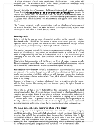3 million square feet of retail space spread across 25 cities where 12 crore Indians will
shop this year. This is Pantaloon Retail (India) Limited, (a Pantaloon Knowledge Group
Company) - India’s face of organized retail business.

Presently, in to five lines of businesses – fashion and footwear, food, general merchandise,
leisure & entertainment and home – the Indian Retail sector
                An analysis of the company operates multiple delivery formats: the
fashion store format under the Pantaloons brand; the showcase seamless mall under the
Central brand; the hypermarket discount store format under the Big Bazaar brand; the food
& grocery retail format under the Food Bazaar brand, and apparel stores under Fashion
Station.

The Company plans entry in telecommunications retail and other lines of businesses such
as wellness and beauty as well as books and music, besides pantalooning a portal for e-
retailing in the near future as another delivery format.


Retailing sector
India is still in the nascent stage of organized retailing and is constantly evolving.
Pantaloon Retail (I) Limited is a front runner in India’s modern retail space and company
represent fashion ,food, general merchandise and other lines of business, through multiple
delivery formats, primarily catering to the lifestyle and value customers.

The company has stores in nearly 30 cities across the country, constituting over 2.7 million
square feet of retail space. The company has also signed close to 10 million sq. ft. of retail
space to be operational by end 2008, which represents 20-30 % of all modern retail space
coming up in the next three years. Over 200 million footfalls are expected in our stores by
2006-07.
They believe that consumption will be the next big driver of India’s economic growth.
Rising incomes and increased exposure to global products and global consumption patterns
have changed the average Indian’s attitude towards consumption and savings.

Consumption = Development. Increased and channelized consumption would lead to the
development of the nation through improved and better infrastructure facilities, greater
employment generation possibilities will emerge with increased consumption, leading to
people wanting to spend more on themselves. This cycle is what will fuel the consumption
boom in the country.
Company is in the process of constant evolution and firmly believes in creating the present,
with the future in mind. The company only one vision-to captures the highest share of the
consumer’s wallet.

This is what has led them to believe that apart from their core strengths in fashion, food and
general merchandise, they will operate through various formats in other lines of businesses;
complete home solutions, leisure & entertainment, wellness, communications and financial
products. Company also has two AMC’s. One that specializes in Property and the other is a
‘Consumer India Fund’. The property fund aims at sourcing high quality property at the
lowest possible rates, while the consumer fund will look at providing our retail pipeline and
expertise to national and regional brands, thereby enabling them with a wider coverage.

The major competitors and the market share of Big Bazzar.
Company operates in a competitive environment. For each line of business, company
would face competition from established national and regional companies. In the fashion
segment, they probably face competition from Shoppers Stop, Trent and Lifestyle. The
                                                                                     10
hypermarket business is relatively new, being just about three to four years old in the
country. They face competition from the likes of RPG (Spencer’s), Trent (Star India
Bazaar) and with Shoppers Stop too indicating their entry into the hypermarket segment. In
the Food business, they face competition from Subhiksha, Food World to name a few.
 
