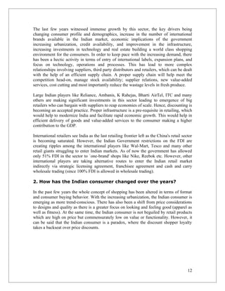 The last few years witnessed immense growth by this sector, the key drivers being
changing consumer profile and demographics, increase in the number of international
brands available in the Indian market, economic implications of the government
increasing urbanization, credit availability, and improvement in the infrastructure,
increasing investments in technology and real estate building a world class shopping
environment for the consumers. In order to keep pace with the increasing demand, there
has been a hectic activity in terms of entry of international labels, expansion plans, and
focus on technology, operations and processes. This has lead to more complex
relationships involving suppliers, third party distributors and retailers, which can be dealt
with the help of an efficient supply chain. A proper supply chain will help meet the
competition head-on, manage stock availability; supplier relations, new value-added
services, cost cutting and most importantly reduce the wastage levels in fresh produce.

Large Indian players like Reliance, Ambanis, K Rahejas, Bharti AirTel, ITC and many
others are making significant investments in this sector leading to emergence of big
retailers who can bargain with suppliers to reap economies of scale. Hence, discounting is
becoming an accepted practice. Proper infrastructure is a pre-requisite in retailing, which
would help to modernize India and facilitate rapid economic growth. This would help in
efficient delivery of goods and value-added services to the consumer making a higher
contribution to the GDP.

International retailers see India as the last retailing frontier left as the China's retail sector
is becoming saturated. However, the Indian Government restrictions on the FDI are
creating ripples among the international players like Wal-Mart, Tesco and many other
retail giants struggling to enter Indian markets. As of now the government has allowed
only 51% FDI in the sector to `one-brand' shops like Nike, Reebok etc. However, other
international players are taking alternative routes to enter the Indian retail market
indirectly via strategic licensing agreement, franchisee agreement and cash and carry
wholesale trading (since 100% FDI is allowed in wholesale trading).

2. How has the Indian consumer changed over the years?

In the past few years the whole concept of shopping has been altered in terms of format
and consumer buying behavior. With the increasing urbanization, the Indian consumer is
emerging as more trend-conscious. There has also been a shift from price considerations
to designs and quality as there is a greater focus on looking and feeling good (apparel as
well as fitness). At the same time, the Indian consumer is not beguiled by retail products
which are high on price but commensurately low on value or functionality. However, it
can be said that the Indian consumer is a paradox, where the discount shopper loyalty
takes a backseat over price discounts.




                                                                                               12
 