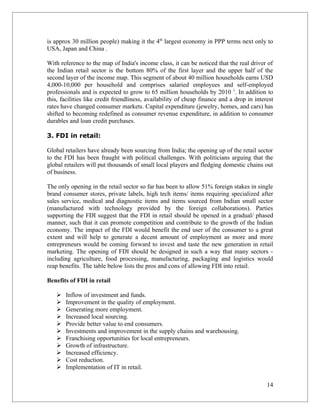 is approx 30 million people) making it the 4th largest economy in PPP terms next only to
USA, Japan and China .

With reference to the map of India's income class, it can be noticed that the real driver of
the Indian retail sector is the bottom 80% of the first layer and the upper half of the
second layer of the income map. This segment of about 40 million households earns USD
4,000-10,000 per household and comprises salaried employees and self-employed
professionals and is expected to grow to 65 million households by 2010 1. In addition to
this, facilities like credit friendliness, availability of cheap finance and a drop in interest
rates have changed consumer markets. Capital expenditure (jewelry, homes, and cars) has
shifted to becoming redefined as consumer revenue expenditure, in addition to consumer
durables and loan credit purchases.

3. FDI in retail:

Global retailers have already been sourcing from India; the opening up of the retail sector
to the FDI has been fraught with political challenges. With politicians arguing that the
global retailers will put thousands of small local players and fledging domestic chains out
of business.

The only opening in the retail sector so far has been to allow 51% foreign stakes in single
brand consumer stores, private labels, high tech items/ items requiring specialized after
sales service, medical and diagnostic items and items sourced from Indian small sector
(manufactured with technology provided by the foreign collaborations). Parties
supporting the FDI suggest that the FDI in retail should be opened in a gradual/ phased
manner, such that it can promote competition and contribute to the growth of the Indian
economy. The impact of the FDI would benefit the end user of the consumer to a great
extent and will help to generate a decent amount of employment as more and more
entrepreneurs would be coming forward to invest and taste the new generation in retail
marketing. The opening of FDI should be designed in such a way that many sectors -
including agriculture, food processing, manufacturing, packaging and logistics would
reap benefits. The table below lists the pros and cons of allowing FDI into retail.

Benefits of FDI in retail

      Inflow of investment and funds.
      Improvement in the quality of employment.
      Generating more employment.
      Increased local sourcing.
      Provide better value to end consumers.
      Investments and improvement in the supply chains and warehousing.
      Franchising opportunities for local entrepreneurs.
      Growth of infrastructure.
      Increased efficiency.
      Cost reduction.
      Implementation of IT in retail.

                                                                                            14
 