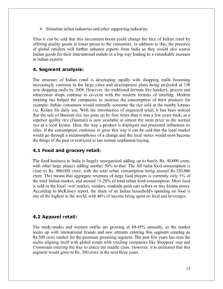  Stimulate infant industries and other supporting industries.

Thus it can be said that this investment boom could change the face of Indian retail by
offering quality goods at lower prices to the consumers. In addition to this, the presence
of global retailers will further enhance exports from India as they would also source
Indian goods for their international outlets in a big way leading to a remarkable increase
in Indian exports.

4. Segment analysis:

The structure of Indian retail is developing rapidly with shopping malls becoming
increasingly common in the large cities and development plans being projected at 150
new shopping malls by 2008. However, the traditional formats like hawkers, grocers and
tobacconist shops continue to co-exist with the modern formats of retailing. Modern
retailing has helped the companies to increase the consumption of their products for
example: Indian consumers would normally consume the rice sold at the nearby kiranas
viz. Kolam for daily use. With the introduction of organized retail, it has been noticed
that the sale of Basmati rice has gone up by four times than it was a few years back; as a
superior quality rice (Basmati) is now available at almost the same price as the normal
rice at a local kirana. Thus, the way a product is displayed and promoted influences its
sales. If the consumption continues to grow this way it can be said that the local market
would go through a metamorphoses of a change and the local stores would soon become
the things of the past or restricted to last minute unplanned buying.

4.1 Food and grocery retail:

The food business in India is largely unorganized adding up to barely Rs. 40,000 crore,
with other large players adding another 50% to that. The All India food consumption is
close to Rs. 900,000 crore, with the total urban consumption being around Rs.330,000
crore. This means that aggregate revenues of large food players is currently only 5% of
the total Indian market, and around 15-20% of total urban food consumption. Most food
is sold in the local `wet' market, vendors, roadside push cart sellers or tiny kirana stores.
According to McKinsey report, the share of an Indian household's spending on food is
one of the highest in the world, with 48% of income being spent on food and beverages.



4.2 Apparel retail:

The ready-mades and western outfits are growing at 40-45% annually, as the market
teems up with international brands and new entrants entering this segment creating an
Rs.500 crore market for the premium grooming segment. The past few years has seen the
sector aligning itself with global trends with retailing companies like Shoppers' stop and
Crossroads entering the fray to entice the middle class. However, it is estimated that this
segment would grow to Rs. 300 crore in the next three years.


                                                                                          15
 