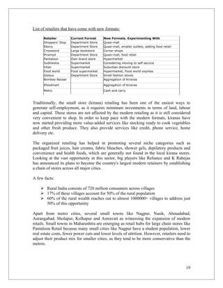 List of retailers that have come with new formats:

      Retailer         Current Format     New Formats. Experimenting With
      Shoppers' Stop   Department Store   Quasi-mall
      Ebony            Department Store   Quasi-mall, smaller outlets, adding food retail
      Crossword        Large bookstore    Corner shops
      Piramyd          Department Store   Quasi-mall, food retail
      Pantaloon        Own brand store    Hypermarket
      Subhiksha        Supermarket        Considering moving to self service
      Vitan            Supermarket        Suburban discount store
      Food world       Food supermarket   Hypermarket, Food world express
      Globus           Department Store   Small fashion stores
      Bombay Bazaar                       Aggregation of Kiranas
      Efoodmart                           Aggregation of Kiranas
      Metro                               Cash and carry



Traditionally, the small store (kirana) retailing has been one of the easiest ways to
generate self-employment, as it requires minimum investments in terms of land, labour
and capital. These stores are not affected by the modern retailing as it is still considered
very convenient to shop. In order to keep pace with the modern formats, kiranas have
now started providing more value-added services like stocking ready to cook vegetables
and other fresh produce. They also provide services like credit, phone service, home
delivery etc.

The organized retailing has helped in promoting several niche categories such as
packaged fruit juices, hair creams, fabric bleaches, shower gels, depilatory products and
convenience and health foods, which are generally not found in the local kirana stores.
Looking at the vast opportunity in this sector, big players like Reliance and K Rahejas
has announced its plans to become the country's largest modern retainers by establishing
a chain of stores across all major cities.

A few facts:

     Rural India consists of 720 million consumers across villages
     17% of these villages account for 50% of the rural population
     60% of the rural wealth reaches out to almost 1000000+ villages to address just
      50% of this opportunity

Apart from metro cities, several small towns like Nagpur, Nasik, Ahmadabad,
Aurangabad, Sholapur, Kolhapur and Amravati as witnessing the expansion of modern
retails. Small towns in Maharashtra are emerging as retail hubs for large chain stores like
Pantaloon Retail because many small cities like Nagpur have a student population, lower
real estate costs, fewer power cuts and lower levels of attrition. However, retailers need to
adjust their product mix for smaller cities, as they tend to be more conservative than the
metros.




                                                                                            19
 