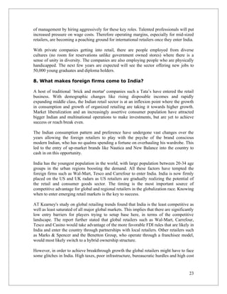 of management by hiring aggressively for these key roles. Talented professionals will put
increased pressure on wage costs. Therefore operating margins, especially for mid-sized
retailers, are becoming a poaching ground for international retailers once they enter India.

With private companies getting into retail, there are people employed from diverse
cultures (no room for reservations unlike government owned stores) where there is a
sense of unity in diversity. The companies are also employing people who are physically
handicapped. The next few years are expected will see the sector offering new jobs to
50,000 young graduates and diploma holders.

8. What makes foreign firms come to India?

A host of traditional `brick and mortar' companies such a Tata’s have entered the retail
business. With demographic changes like rising disposable incomes and rapidly
expanding middle class, the Indian retail sector is at an inflexion point where the growth
in consumption and growth of organized retailing are taking it towards higher growth.
Market liberalization and an increasingly assertive consumer population have attracted
bigger Indian and multinational operations to make investments, but are yet to achieve
success or reach break even.

The Indian consumption pattern and preference have undergone vast changes over the
years allowing the foreign retailers to play with the psyche of the brand conscious
modern Indian, who has no qualms spending a fortune on overhauling his wardrobe. This
led to the entry of up-market brands like Nautica and New Balance into the country to
cash in on this opportunity.

India has the youngest population in the world, with large population between 20-34 age
groups in the urban regions boosting the demand. All these factors have tempted the
foreign firms such as Wal-Mart, Tesco and Carrefour to enter India. India is now firmly
placed on the US and UK radars as US retailers are gradually realizing the potential of
the retail and consumer goods sector. The timing is the most important source of
competitive advantage for global and regional retailers in the globalization race. Knowing
when to enter emerging retail markets is the key to success.

AT Kearney's study on global retailing trends found that India is the least competitive as
well as least saturated of all major global markets. This implies that there are significantly
low entry barriers for players trying to setup base here, in terms of the competitive
landscape. The report further stated that global retailers such as Wal-Mart, Carrefour,
Tesco and Casino would take advantage of the more favorable FDI rules that are likely in
India and enter the country through partnerships with local retailers. Other retailers such
as Marks & Spencer and the Benetton Group, who operate through a franchisee model,
would most likely switch to a hybrid ownership structure.

However, in order to achieve breakthrough growth the global retailers might have to face
some glitches in India. High taxes, poor infrastructure, bureaucratic hurdles and high cost


                                                                                           23
 