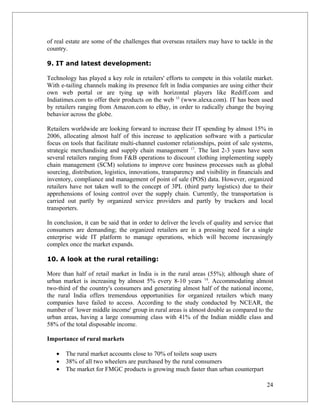 of real estate are some of the challenges that overseas retailers may have to tackle in the
country.

9. IT and latest development:

Technology has played a key role in retailers' efforts to compete in this volatile market.
With e-tailing channels making its presence felt in India companies are using either their
own web portal or are tying up with horizontal players like Rediff.com and
Indiatimes.com to offer their products on the web 15 (www.alexa.com). IT has been used
by retailers ranging from Amazon.com to eBay, in order to radically change the buying
behavior across the globe.

Retailers worldwide are looking forward to increase their IT spending by almost 15% in
2006, allocating almost half of this increase to application software with a particular
focus on tools that facilitate multi-channel customer relationships, point of sale systems,
strategic merchandising and supply chain management 17. The last 2-3 years have seen
several retailers ranging from F&B operations to discount clothing implementing supply
chain management (SCM) solutions to improve core business processes such as global
sourcing, distribution, logistics, innovations, transparency and visibility in financials and
inventory, compliance and management of point of sale (POS) data. However, organized
retailers have not taken well to the concept of 3PL (third party logistics) due to their
apprehensions of losing control over the supply chain. Currently, the transportation is
carried out partly by organized service providers and partly by truckers and local
transporters.

In conclusion, it can be said that in order to deliver the levels of quality and service that
consumers are demanding; the organized retailers are in a pressing need for a single
enterprise wide IT platform to manage operations, which will become increasingly
complex once the market expands.

10. A look at the rural retailing:

More than half of retail market in India is in the rural areas (55%); although share of
urban market is increasing by almost 5% every 8-10 years 14. Accommodating almost
two-third of the country's consumers and generating almost half of the national income,
the rural India offers tremendous opportunities for organized retailers which many
companies have failed to access. According to the study conducted by NCEAR, the
number of `lower middle income' group in rural areas is almost double as compared to the
urban areas, having a large consuming class with 41% of the Indian middle class and
58% of the total disposable income.

Importance of rural markets

   •   The rural market accounts close to 70% of toilets soap users
   •   38% of all two wheelers are purchased by the rural consumers
   •   The market for FMGC products is growing much faster than urban counterpart

                                                                                          24
 