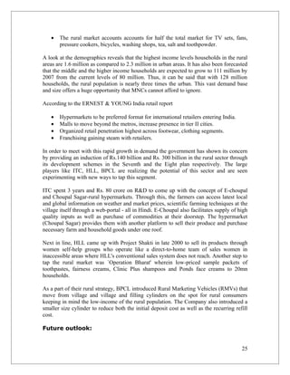 •   The rural market accounts accounts for half the total market for TV sets, fans,
       pressure cookers, bicycles, washing shops, tea, salt and toothpowder.

A look at the demographics reveals that the highest income levels households in the rural
areas are 1.6 million as compared to 2.3 million in urban areas. It has also been forecasted
that the middle and the higher income households are expected to grow to 111 million by
2007 from the current levels of 80 million. Thus, it can be said that with 128 million
households, the rural population is nearly three times the urban. This vast demand base
and size offers a huge opportunity that MNCs cannot afford to ignore.

According to the ERNEST & YOUNG India retail report

   •   Hypermarkets to be preferred format for international retailers entering India.
   •   Malls to move beyond the metros, increase presence in tier II cities.
   •   Organized retail penetration highest across footwear, clothing segments.
   •   Franchising gaining steam with retailers.

In order to meet with this rapid growth in demand the government has shown its concern
by providing an induction of Rs.140 billion and Rs. 300 billion in the rural sector through
its development schemes in the Seventh and the Eight plan respectively. The large
players like ITC, HLL, BPCL are realizing the potential of this sector and are seen
experimenting with new ways to tap this segment.

ITC spent 3 years and Rs. 80 crore on R&D to come up with the concept of E-choupal
and Choupal Sagar-rural hypermarkets. Through this, the farmers can access latest local
and global information on weather and market prices, scientific farming techniques at the
village itself through a web-portal - all in Hindi. E-Choupal also facilitates supply of high
quality inputs as well as purchase of commodities at their doorstep. The hypermarket
(Choupal Sagar) provides them with another platform to sell their produce and purchase
necessary farm and household goods under one roof.

Next in line, HLL came up with Project Shakti in late 2000 to sell its products through
women self-help groups who operate like a direct-to-home team of sales women in
inaccessible areas where HLL's conventional sales system does not reach. Another step to
tap the rural market was `Operation Bharat' wherein low-priced sample packets of
toothpastes, fairness creams, Clinic Plus shampoos and Ponds face creams to 20mn
households.

As a part of their rural strategy, BPCL introduced Rural Marketing Vehicles (RMVs) that
move from village and village and filling cylinders on the spot for rural consumers
keeping in mind the low-income of the rural population. The Company also introduced a
smaller size cylinder to reduce both the initial deposit cost as well as the recurring refill
cost.

Future outlook:


                                                                                          25
 
