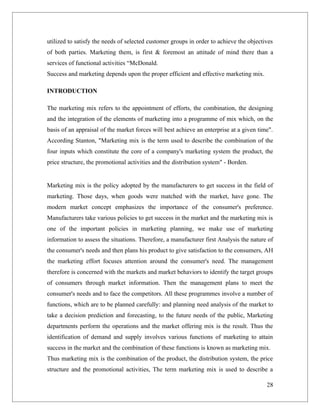 utilized to satisfy the needs of selected customer groups in order to achieve the objectives
of both parties. Marketing them, is first & foremost an attitude of mind there than a
services of functional activities “McDonald.
Success and marketing depends upon the proper efficient and effective marketing mix.

INTRODUCTION

The marketing mix refers to the appointment of efforts, the combination, the designing
and the integration of the elements of marketing into a programme of mix which, on the
basis of an appraisal of the market forces will best achieve an enterprise at a given time".
According Stanton, "Marketing mix is the term used to describe the combination of the
four inputs which constitute the core of a company's marketing system the product, the
price structure, the promotional activities and the distribution system" - Borden.


Marketing mix is the policy adopted by the manufacturers to get success in the field of
marketing. Those days, when goods were matched with the market, have gone. The
modern market concept emphasizes the importance of the consumer's preference.
Manufacturers take various policies to get success in the market and the marketing mix is
one of the important policies in marketing planning, we make use of marketing
information to assess the situations. Therefore, a manufacturer first Analysis the nature of
the consumer's needs and then plans his product to give satisfaction to the consumers, AH
the marketing effort focuses attention around the consumer's need. The management
therefore is concerned with the markets and market behaviors to identify the target groups
of consumers through market information. Then the management plans to meet the
consumer's needs and to face the competitors. All these programmes involve a number of
functions, which are to be planned carefully: and planning need analysis of the market to
take a decision prediction and forecasting, to the future needs of the public, Marketing
departments perform the operations and the market offering mix is the result. Thus the
identification of demand and supply involves various functions of marketing to attain
success in the market and the combination of these functions is known as marketing mix.
Thus marketing mix is the combination of the product, the distribution system, the price
structure and the promotional activities, The term marketing mix is used to describe a

                                                                                         28
 