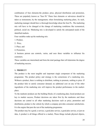combination of four elements-the product, price, physical distribution and promotion,
These are popularly known as "four Ps" These four elements or sub-mixes should be
taken as instruments, by the management, when formulating marketing plans, As such,
marketing manager should have a thorough knowledge about the four Ps.. The marketing
mix will have to be changed at the change of marketing conditions like economical,
political, social etc. Marketing mix is developed to satisfy the anticipated needs of the
identified markets.
Four variables make up the marketing mix:
1. Product,
2. Price,
3. Place, and
4. Promotion,
A business person can controls, varies, and uses these variables to influence his
customers.
These variables are interrelated and form the total package that will determine the degree
of marketing success.


1. PRODUCT
The product is the most tangible and important single component of the marketing
programme. The product policy and strategy is the cornerstone of a marketing mix.
Without a product, there is nothing to distribute, nothing to promote, nothing to price. If
the product fails to satisfy consumer demand, no additional cost on any of the other
ingredients of the marketing mix will improve the product performance in the market-
place.
To the marketer products are the building blocks of a marketing plan, Good products are
key to market success, Product decisions are taken first by the marketers and these
decisions are central to all other marketing decisions such as price, promotion and
distribution, product is the vehicle by which a company provides consumer satisfactions.
It is the engine that puts the rest of the marketing programme.
The product may be a good, a service, a good plus service, a good plus service, or just an
idea, A product is all things offered to a market, Those things include physical objects,

                                                                                        29
 