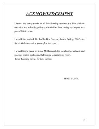 ACKNOWLEDGEMENT

I extend my hearty thanks to all the following members for their kind co-
operation and valuable guidance provided by them during my project as a
part of MBA course.


I would like to thank Dr. Prabhu Dev Director, Surana College PG Centre
for his kind cooperation to complete this report.


I would like to thank my guide Mr.Ramanath for spending his valuable and
precious time in guiding and helping me to prepare my report.
I also thank my parents for their support.




                                                     SUNIT GUPTA




                                                                        3
 