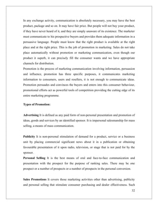 In any exchange activity, communication is absolutely necessary, you may have the best
product, package and so on. It may have fair price. But people will not buy your product,
if they have never heard of it, and they are simply unaware of its existence. The marketer
must communicate to his prospective buyers and provides them adequate information in a
persuasive language. People must know that the right product is available at the right
place and at the right price. This is the job of promotion in marketing. Sales do not take
place automatically without promotion or marketing communication, even though our
product it superb, it can precisely fill the consumer wants and we have appropriate
channels for distribution.
Promotion is the process of marketing communication involving information, persuasion
and influence, promotion has three specific purposes, it communicates marketing
information to consumers, users and resellers, it is not enough to communicate ideas.
Promotion persuades and convinces the buyers and enters into this consumer behaviour,
promotional efforts act as powerful tools of competition providing the cutting edge of its
entire marketing programme.

Types of Promotion:


Advertising It is defined as any paid form of non-personal presentation and promotion of
ideas, goods and services by an identified sponsor. It is impersonal salesmanship for mass
selling, a means of mass communication.


Publicity It is non-personal stimulation of demand for a product, service or a business
unit by placing commercial significant news about it in a publication or obtaining
favourable presentation of it upon radio, television, or stage that is not paid for by the
sponsor.
Personal Selling It is the best means of oral and face-to-face communication and
presentation with the prospect for the purpose of ranking sales. There may be one
prospect or a number of prospects or a number of prospects in the personal conversion.


Sales Promotions It covers those marketing activities other than advertising, publicity
and personal selling that stimulate consumer purchasing and dealer effectiveness. Such
                                                                                         32
 