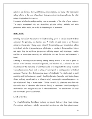activities are displays, shows, exhibitions, demonstrations, and many other non-routine
selling efforts, at the point of purchase. Sales promotion tries to complement the other
means of promotion given above.
Promotion is informing and persuading your target market of the value of your products.
The major promotional tools are advertising, personal selling, publicity and sales
promotion, which media you is also an important part of promotion.


RETAILING

Retailing includes all the activities involved in selling goods or services directly to final
consumers for personal, non-business use. A retailer or retail store is any business
enterprise whose sales volume comes primarily from retailing. Any organization selling
to the final- whether it is manufacturer, wholesaler, or retailer- is doing retailing. It does
not matter how the goods or services are sold (by person, mail, telephone, vending
machine, or internet) or where they are sold (in the store, on the street, or in consumer's
home).
Retailing is a trading activity directly activity directly related to the sale of goods of
services to the ultimate consumer for personal, non-business use. A retailer is the last
middleman in the machinery of distribution and he is responsible to satisfy recurrent
wants of consumers, Retail trade is selling of varied goods in small quantities to the final
consumer. There are three distinguishing feature of retail trade. The retailer deals in small
quantities and his business are usually local in character. Secondly retail trade always
shows tendency towards variety as it has to satisfy innumerable wants of consumers. A
specialized retail shop is an exception. Thirdly a retailer, by predating near about the
residential areas of consumer, sells his wares directly to consumers. Manufactured goods
are worthless until they pass acid-test of retail distributions. The retailer alone can offer
safe and reliable goods to consumers.

Levels of Service:

The wheel-of-retailing hypothesis explains one reason that new store types emerge.
Conventional retail stores typically increase their services and raise their prices to cover


                                                                                           33
 