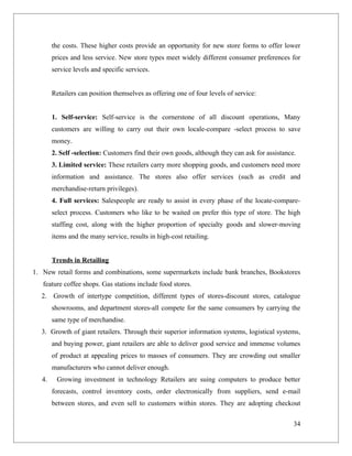 the costs. These higher costs provide an opportunity for new store forms to offer lower
        prices and less service. New store types meet widely different consumer preferences for
        service levels and specific services.


        Retailers can position themselves as offering one of four levels of service:


        1. Self-service: Self-service is the cornerstone of all discount operations, Many
        customers are willing to carry out their own locale-compare -select process to save
        money.
        2. Self -selection: Customers find their own goods, although they can ask for assistance.
        3. Limited service: These retailers carry more shopping goods, and customers need more
        information and assistance. The stores also offer services (such as credit and
        merchandise-return privileges).
        4. Full services: Salespeople are ready to assist in every phase of the locate-compare-
        select process. Customers who like to be waited on prefer this type of store. The high
        staffing cost, along with the higher proportion of specialty goods and slower-moving
        items and the many service, results in high-cost retailing.


        Trends in Retailing
1. New retail forms and combinations, some supermarkets include bank branches, Bookstores
   feature coffee shops. Gas stations include food stores.
  2. Growth of intertype competition, different types of stores-discount stores, catalogue
        showrooms, and department stores-all compete for the same consumers by carrying the
        same type of merchandise.
  3. Growth of giant retailers. Through their superior information systems, logistical systems,
        and buying power, giant retailers are able to deliver good service and immense volumes
        of product at appealing prices to masses of consumers. They are crowding out smaller
        manufacturers who cannot deliver enough.
   4.    Growing investment in technology Retailers are suing computers to produce better
        forecasts, control inventory costs, order electronically from suppliers, send e-mail
        between stores, and even sell to customers within stores. They are adopting checkout

                                                                                                34
 