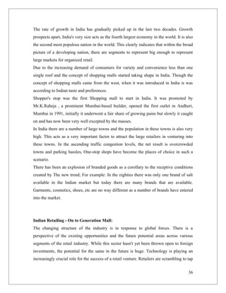 The rate of growth in India has gradually picked up in the last two decades. Growth
prospects apart, India's very size acts as the fourth largest economy in the world. It is also
the second most populous nation in the world. This clearly indicates that within the broad
picture of a developing nation, there are segments to represent big enough to represent
large markets for organized retail.
Due to the increasing demand of consumers for variety and convenience less than one
single roof and the concept of shopping malls started taking shape in India. Though the
concept of shopping malls came from the west, when it was introduced in India is was
according to Indian taste and preferences.
Shopper's stop was the first Shopping mall to start in India. It was promoted by
Mr.K.Raheja , a prominent Mumbai-based builder, opened the first outlet in Andheri,
Mumbai in 1991, initially it underwent a fair share of growing pains but slowly it caught
on and has now been very well excepted by the masses.
In India there are a number of large towns and the population in these towns is also very
high. This acts as a very important factor to attract the large retailers in venturing into
these towns. In the ascending traffic congestion levels, the net result is overcrowded
towns and parking hassles, One-stop shops have become the places of choice in such a
scenario.
There has been an explosion of branded goods as a corollary to the receptive conditions
created by The new trend; For example: In the eighties there was only one brand of salt
available in the Indian market but today there are many brands that are available.
Garments, cosmetics, shoes, etc are no way different as a number of brands have entered
into the market.




Indian Retailing - On to Generation Mall:
The changing structure of the industry is in response to global forces. There is a
perspective of the existing opportunities and the future potential areas across various
segments of the retail industry. While this sector hasn't yet been thrown open to foreign
investments, the potential for the same in the future is huge. Technology is playing an
increasingly crucial role for the success of a retail venture. Retailers are scrambling to tap


                                                                                           36
 