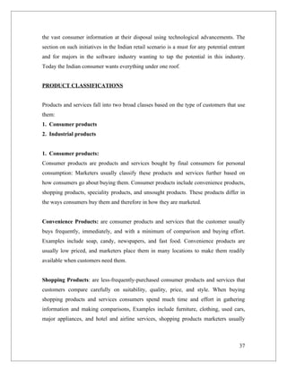 the vast consumer information at their disposal using technological advancements. The
section on such initiatives in the Indian retail scenario is a must for any potential entrant
and for majors in the software industry wanting to tap the potential in this industry.
Today the Indian consumer wants everything under one roof.


PRODUCT CLASSIFICATIONS


Products and services fall into two broad classes based on the type of customers that use
them:
1. Consumer products
2. Industrial products


1. Consumer products:
Consumer products are products and services bought by final consumers for personal
consumption: Marketers usually classify these products and services further based on
how consumers go about buying them. Consumer products include convenience products,
shopping products, speciality products, and unsought products. These products differ in
the ways consumers buy them and therefore in how they are marketed.


Convenience Products: are consumer products and services that the customer usually
buys frequently, immediately, and with a minimum of comparison and buying effort.
Examples include soap, candy, newspapers, and fast food. Convenience products are
usually low priced, and marketers place them in many locations to make them readily
available when customers need them.


Shopping Products: are less-frequently-purchased consumer products and services that
customers compare carefully on suitability, quality, price, and style. When buying
shopping products and services consumers spend much time and effort in gathering
information and making comparisons, Examples include furniture, clothing, used cars,
major appliances, and hotel and airline services, shopping products marketers usually



                                                                                          37
 