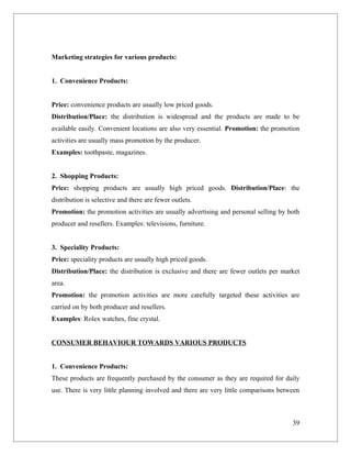 Marketing strategies for various products:


1. Convenience Products:


Price: convenience products are usually low priced goods.
Distribution/Place: the distribution is widespread and the products are made to be
available easily. Convenient locations are also very essential. Promotion: the promotion
activities are usually mass promotion by the producer.
Examples: toothpaste, magazines.


2. Shopping Products:
Price: shopping products are usually high priced goods. Distribution/Place: the
distribution is selective and there are fewer outlets.
Promotion: the promotion activities are usually advertising and personal selling by both
producer and resellers. Examples: televisions, furniture.


3. Speciality Products:
Price: speciality products are usually high priced goods.
Distribution/Place: the distribution is exclusive and there are fewer outlets per market
area.
Promotion: the promotion activities are more carefully targeted these activities are
carried on by both producer and resellers.
Examples: Rolex watches, fine crystal.


CONSUMER BEHAVIOUR TOWARDS VARIOUS PRODUCTS


1. Convenience Products:
These products are frequently purchased by the consumer as they are required for daily
use. There is very little planning involved and there are very little comparisons between



                                                                                      39
 