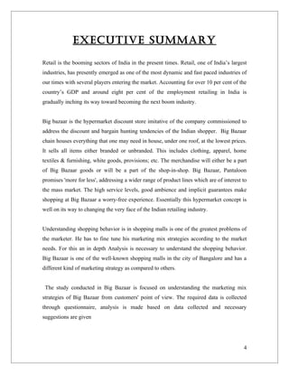 EXECUTIVE SUMMARY

Retail is the booming sectors of India in the present times. Retail, one of India’s largest
industries, has presently emerged as one of the most dynamic and fast paced industries of
our times with several players entering the market. Accounting for over 10 per cent of the
country’s GDP and around eight per cent of the employment retailing in India is
gradually inching its way toward becoming the next boom industry.


Big bazaar is the hypermarket discount store imitative of the company commissioned to
address the discount and bargain hunting tendencies of the Indian shopper. Big Bazaar
chain houses everything that one may need in house, under one roof, at the lowest prices.
It sells all items either branded or unbranded. This includes clothing, apparel, home
textiles & furnishing, white goods, provisions; etc. The merchandise will either be a part
of Big Bazaar goods or will be a part of the shop-in-shop. Big Bazaar, Pantaloon
promises 'more for less', addressing a wider range of product lines which are of interest to
the mass market. The high service levels, good ambience and implicit guarantees make
shopping at Big Bazaar a worry-free experience. Essentially this hypermarket concept is
well on its way to changing the very face of the Indian retailing industry.


Understanding shopping behavior is in shopping malls is one of the greatest problems of
the marketer. He has to fine tune his marketing mix strategies according to the market
needs. For this an in depth Analysis is necessary to understand the shopping behavior.
Big Bazaar is one of the well-known shopping malls in the city of Bangalore and has a
different kind of marketing strategy as compared to others.


 The study conducted in Big Bazaar is focused on understanding the marketing mix
strategies of Big Bazaar from customers' point of view. The required data is collected
through questionnaire, analysis is made based on data collected and necessary
suggestions are given




                                                                                          4
 