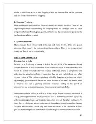 similar or subsidiary products. The shopping efforts are also very low and the customer
does not involve himself while shopping.


2. Shopping Products:
These products are purchased less frequently as they are usually durables. There is a lot
of planning involved while shopping and shopping efforts are also high. There is a lot of
comparison between brands, price, quality, style etc. and the consumer may postpone the
purchase to get a better product.


3. Specialty Products:
These products have strong brand preference and brand loyalty. There are special
shopping efforts made by the customer to get these products. There is low comparison of
brands and there is low price sensitivity.


THE INDIAN CONSUMER
Consumerism in India
In India, as a developing economy, it is felt that the plight of the consumers is not
different from that of their counterparts in the rest of the world, in spite of the Fact that
not all the Indian consumers are well educated and hence, unable to comprehend and
understand the complex methods of marketing, they are also exploited and very often
become victims of false claims for products, misled by deceptive advertisements, misled
by packaging, poor after sales service and so on. Because of the above felt abuses, there
is observed and seen a growing consumer awareness leading to the growth of
consumerism and an increasing demand for consumer protection in India.


Consumerism can be said to be still in its infancy stage, but the consumer movement is
slowly gathering momentum, it is a social force used to protect the consumers against the
unfair marketing practices occurring in the transaction between the sellers and buyers. At
times there is a deliberate attempt on the part of the marketer to adopt misleading, false or
deceptive advertisements, where only half truths are offered to the consumers so as to
give a difference impression and create a different image as compared to the actual fact.

                                                                                          40
 