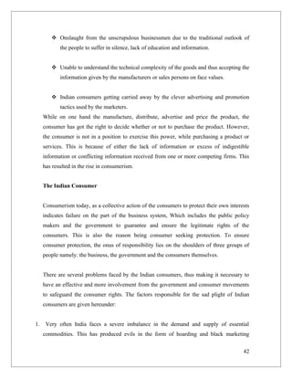  Onslaught from the unscrupulous businessmen due to the traditional outlook of
            the people to suffer in silence, lack of education and information.


         Unable to understand the technical complexity of the goods and thus accepting the
            information given by the manufacturers or sales persons on face values.


         Indian consumers getting carried away by the clever advertising and promotion
            tactics used by the marketers.
     While on one hand the manufacture, distribute, advertise and price the product, the
     consumer has got the right to decide whether or not to purchase the product. However,
     the consumer is not in a position to exercise this power, while purchasing a product or
     services. This is because of either the lack of information or excess of indigestible
     information or conflicting information received from one or more competing firms. This
     has resulted in the rise in consumerism.


     The Indian Consumer


     Consumerism today, as a collective action of the consumers to protect their own interests
     indicates failure on the part of the business system, Which includes the public policy
     makers and the government to guarantee and ensure the legitimate rights of the
     consumers. This is also the reason being consumer seeking protection. To ensure
     consumer protection, the onus of responsibility lies on the shoulders of three groups of
     people namely: the business, the government and the consumers themselves.


     There are several problems faced by the Indian consumers, thus making it necessary to
     have an effective and more involvement from the government and consumer movements
     to safeguard the consumer rights. The factors responsible for the sad plight of Indian
     consumers are given hereunder:


1.    Very often India faces a severe imbalance in the demand and supply of essential
     commodities. This has produced evils in the form of hoarding and black marketing


                                                                                           42
 