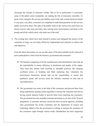 encourage the concept of consumer welfare. But as far as performance is concerned,
   many of the public sector monopolies are making the life of consumers miserable. To
   quote a few examples, the services provided by some of the state owned electricity boards
   is very poor, very often, consumers are compelled to make hard payments for the services
   hardly received by them. The state of the public roads in the various cities and towns are
   always uneven with many pot holes, thus causing more inconvenience and harm to the
   people and all the vehicle users, who make use of the road.


8. The existing laws which have been framed to protect and safeguard the interest of the
   consumers at large, are not being effectively implemented and enforced to achieve the
   said objectives.


   From the above discussions we can see that many of the above pitfalls can be removed it
   active participation is there from the business, government and consumers.


       The business comprising of all the manufacturers and intermediaries must take up
          the responsibility to ensure efficiency in production and quality of the output.
          They must also abstain from resorting to unhealthy practices like charging
          exorbitant prices, or hoarding and black marketing thus voluntarily the
          businessmen themselves should take up the responsibility to ensure that
          qualitative goods and services reach the ultimate consumer in time and at
          reasonable prices.


       The government can come to the help of the consumers and prevent them from
          being exploited by passing certain legislation to protect the consumer and also by
          having certain statutory bodies to prevent firms from exploiting the consumers.
          The government has also included consumer protection as an item of the 20 point
          programme, A consumer advisory council has been set up by agencies, including
          state governments the textile committee and the department of science and
          technology added to this the government is seeking to increase the awareness of
          the consumers rights through various media. Doordarshan has been organizing

                                                                                          44
 