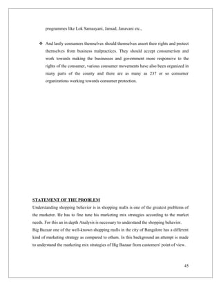 programmes like Lok Samasyani, Jansad, Janavani etc.,


    And lastly consumers themselves should themselves assert their rights and protect
       themselves from business malpractices. They should accept consumerism and
       work towards making the businesses and government more responsive to the
       rights of the consumer, various consumer movements have also been organized in
       many parts of the county and there are as many as 237 or so consumer
       organizations working towards consumer protection.




STATEMENT OF THE PROBLEM
Understanding shopping behavior is in shopping malls is one of the greatest problems of
the marketer. He has to fine tune his marketing mix strategies according to the market
needs. For this an in depth Analysis is necessary to understand the shopping behavior.
Big Bazaar one of the well-known shopping malls in the city of Bangalore has a different
kind of marketing strategy as compared to others. In this background an attempt is made
to understand the marketing mix strategies of Big Bazaar from customers' point of view.



                                                                                         45
 