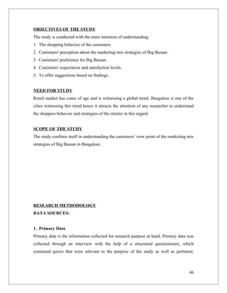 OBJECTIVES OF THE STUDY
The study is conducted with the main intention of understanding:
1. The shopping behavior of the customers.
2. Customers' perception about the marketing mix strategies of Big Bazaar.
3. Customers' preference for Big Bazaar.
4. Customers' expectation and satisfaction levels.
5. To offer suggestions based on findings.


NEED FOR STUDY
Retail market has come of age and is witnessing a global trend. Bangalore is one of the
cities witnessing this trend hence it attracts the attention of any researcher to understand
the shoppers behavior and strategies of the retailer in this regard.


SCOPE OF THE STUDY
The study confines itself in understanding the customers' view point of the marketing mix
strategies of Big Bazaar in Bangalore.




RESEARCH METHODOLOGY
DATA SOURCES:


1. Primary Data
Primary data is the information collected for research purpose at hand. Primary data was
collected through an interview with the help of a structured questionnaire, which
contained quires that were relevant to the purpose of the study as well as pertinent;



                                                                                         46
 