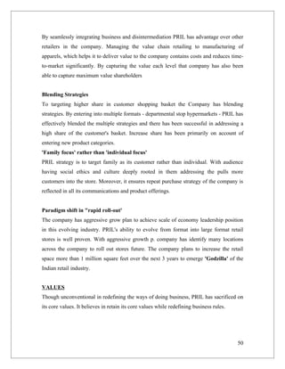 By seamlessly integrating business and disintermediation PRIL has advantage over other
retailers in the company. Managing the value chain retailing to manufacturing of
apparels, which helps it to deliver value to the company contains costs and reduces time-
to-market significantly. By capturing the value each level that company has also been
able to capture maximum value shareholders


Blending Strategies
To targeting higher share in customer shopping basket the Company has blending
strategies. By entering into multiple formats - departmental stop hypermarkets - PRIL has
effectively blended the multiple strategies and there has been successful in addressing a
high share of the customer's basket. Increase share has been primarily on account of
entering new product categories.
'Family focus' rather than 'individual focus'
PRIL strategy is to target family as its customer rather than individual. With audience
having social ethics and culture deeply rooted in them addressing the pulls more
customers into the store. Moreover, it ensures repeat purchase strategy of the company is
reflected in all its communications and product offerings.


Paradigm shift in "rapid roll-out'
The company has aggressive grow plan to achieve scale of economy leadership position
in this evolving industry. PRIL's ability to evolve from format into large format retail
stores is well proven. With aggressive growth p. company has identify many locations
across the company to roll out stores future. The company plans to increase the retail
space more than 1 million square feet over the next 3 years to emerge 'Godzilla' of the
Indian retail industry.


VALUES
Though unconventional in redefining the ways of doing business, PRIL has sacrificed on
its core values. It believes in retain its core values while redefining business rules.




                                                                                          50
 
