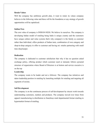 Retain Values
Will the company has ambitious growth plan, it want to retain its values company
believes in the following value and these will be the foundation or any strategy of growth
opportunities will be capitalized.


Indian-Ness
The core value of company is INDIAN-NESS. We believe in ourselves. The company is
developing Indian model of retailing being India is unique country and the customers
have unique culture and value systems that's why company's is the family as customer
rather than Individual, offers products of Indian taste, combination of own category and
shop-in-shop category to offer to customer and having mi: retailer partnering with small
time shop keeper.


Dedication
The company is dedicated to customer satisfaction that why it has no question asked
exchange policy, offering product which customer need or demand, follows pyramid
structure of organization where Board of Directors is at bottom and service executive is
on the top
Leadership
The company wants to be leader and not a follower. The company has initiatives and
taken leadership position in retailing by launching multiple for retailing and targeting all
segments of society.


Self Development
The company is on the continuous process of self-development by sincere work towards
understanding customers, markets and products. The company moved over times from
apparel manufacturing to distribution to franchisee retail departmental format retailing to
hypermarket format of retailing.




                                                                                         51
 