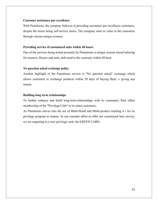 Customer assistance par excellence
With Pantaloons, the company believes in providing assistance par excellence customers,
despite the stores being self-service stores. The company aims to value to the customers
through various unique avenues.


Providing service of customized suits within 48 hours
One of the services being tested presently by Pantaloons is unique custom mized tailoring
for trousers, blazers and suits, delivered to the customer within 48 hour.


No question asked exchange policy
Another highlight of the Pantaloons service is "No question asked" exchange which
allows customers to exchange products within 30 days of buying them, v giving any
reason.


Building long term relationships
To further enhance and build long-term-relationships with its customers, Pant offers
membership of the "Privilege Club" to its select customers.
As Pantaloons moves into the era of Multi-brand and Multi-product retailing it i for its
privilege program to mature. In our constant effort to offer our customized best service,
we are migrating to a new privilege card- the GREEN CARD.




                                                                                      53
 