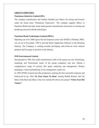GROUP COMPANIES
Pantaloons Industries Limited (PIL)
The company manufactures and markets blended yarn fabrics for suiting and trousers
under the brand name "Pantaloons Expression". The company supplies fabrics to
Pantaloon Retail and other ready-made garment manufacturers and assists in creating and
producing innovative blends and designs.


Pantaloon Retail Technologies Limited (PRTL)
Operating out of its 3000 square feet development centre near SEEPZ in Mumbai, PRTL
was set up in November, 1999 to provide Retail Application Software to the Retailing
Industry. The Company is working towards developing state-of-the-art retail solution
products and leverages its position in the industry.


PFH Entertainment Limited
Incorporated in 1996, this media entertainment outfit of the group was into Advertising,
marketing and Promotional needs of the group companies and also offered a
comprehensive range of services like sports marketing and management, Product
packaging, visual merchandising, Event management, contest etc.
In 1999, PFHEL forayed into film production, marking the first successful corporate and
bollywood tie up. After 'Na Turn Jaano Na Hum’ starring Hrithik Roshan, Saif Ali
Khan, Esha Deol and others, it has now started off with its new project "Chura Liya Hai
Tumne".




                                                                                     54
 
