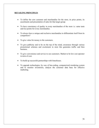RETAILING PRINCIPLES


  •   To define the core customer and merchandise for the store, its price points, its
      assortments and presentation of sales for that target group.

  •   To have consistency of quality in every merchandise of the store i.e. same taste
      and rice points for every merchandise.

  •   To always have a unique and exclusive merchandise to differentiate itself from its
      competitors?

  •   To give value for money to the customers.

  •   To give publicity and to be on the top of the mind, awareness through various
      promotional schemes and excitement in store this generates traffic and then
      business.

  •   To give convenience and service to our customers. Market to be low cost operator
      in term of cost.

  •   To build up successful partnerships with franchisees.

  •   To upgrade technologies, by way of bar-coding, computerized reordering system
      and to monitor inventories, analyze the customer data base for effective
      marketing.




                                                                                     56
 