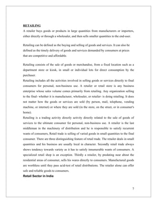 RETAILING
A retailer buys goods or products in large quantities from manufacturers or importers,
either directly or through a wholesaler, and then sells smaller quantities to the end-user.

Retailing can be defined as the buying and selling of goods and services. It can also be
defined as the timely delivery of goods and services demanded by consumers at prices
that are competitive and affordable.

Retailing consists of the sale of goods or merchandise, from a fixed location such as a
department store or kiosk, in small or individual lots for direct consumption by the
purchaser.
Retailing includes all the activities involved in selling goods or services directly to final
consumers for personal, non-business use. A retailer or retail store is any business
enterprise whose sales volume comes primarily from retailing. Any organization selling
to the final- whether it is manufacturer, wholesaler, or retailer- is doing retailing. It does
not matter how the goods or services are sold (by person, mail, telephone, vending
machine, or internet) or where they are sold (in the store, on the street, or in consumer's
home).
Retailing is a trading activity directly activity directly related to the sale of goods of
services to the ultimate consumer for personal, non-business use. A retailer is the last
middleman in the machinery of distribution and he is responsible to satisfy recurrent
wants of consumers, Retail trade is selling of varied goods in small quantities to the final
consumer. There are three distinguishing feature of retail trade. The retailer deals in small
quantities and his business are usually local in character. Secondly retail trade always
shows tendency towards variety as it has to satisfy innumerable wants of consumers. A
specialized retail shop is an exception. Thirdly a retailer, by predating near about the
residential areas of consumer, sells his wares directly to consumers. Manufactured goods
are worthless until they pass acid-test of retail distributions. The retailer alone can offer
safe and reliable goods to consumers.
Retail Sector in India



                                                                                              7
 