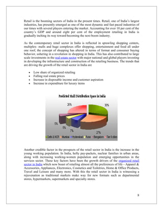 Retail is the booming sectors of India in the present times. Retail, one of India’s largest
industries, has presently emerged as one of the most dynamic and fast paced industries of
our times with several players entering the market. Accounting for over 10 per cent of the
country’s GDP and around eight per cent of the employment retailing in India is
gradually inching its way toward becoming the next boom industry.

As the contemporary retail sector in India is reflected in sprawling shopping centers,
multiplex- malls and huge complexes offer shopping, entertainment and food all under
one roof, the concept of shopping has altered in terms of format and consumer buying
behavior, ushering in a revolution in shopping in India. This has also contributed to large
scale investments in the real estate sector with major national and global players investing
in developing the infrastructure and construction of the retailing business. The trends that
are driving the growth of the retail sector in India are

   •   Low share of organized retailing
   •   Falling real estate prices
   •   Increase in disposable income and customer aspiration
   •   Increase in expenditure for luxury items




Another credible factor in the prospects of the retail sector in India is the increase in the
young working population. In India, hefty pay-packets, nuclear families in urban areas,
along with increasing working-women population and emerging opportunities in the
services sector. These key factors have been the growth drivers of the organized retail
sector in India which now boast of retailing almost all the preferences of life - Apparel &
Accessories, Appliances, Electronics, Cosmetics and Toiletries, Home & Office Products,
Travel and Leisure and many more. With this the retail sector in India is witnessing a
rejuvenation as traditional markets make way for new formats such as departmental
stores, hypermarkets, supermarkets and specialty stores.




                                                                                           8
 