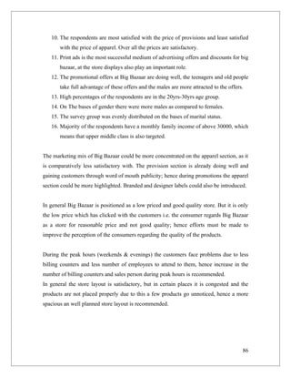 10. The respondents are most satisfied with the price of provisions and least satisfied
       with the price of apparel. Over all the prices are satisfactory.
   11. Print ads is the most successful medium of advertising offers and discounts for big
       bazaar, at the store displays also play an important role.
   12. The promotional offers at Big Bazaar are doing well, the teenagers and old people
       take full advantage of these offers and the males are more attracted to the offers.
   13. High percentages of the respondents are in the 20yrs-30yrs age group.
   14. On The bases of gender there were more males as compared to females.
   15. The survey group was evenly distributed on the bases of marital status.
   16. Majority of the respondents have a monthly family income of above 30000, which
       means that upper middle class is also targeted.


The marketing mix of Big Bazaar could be more concentrated on the apparel section, as it
is comparatively less satisfactory with. The provision section is already doing well and
gaining customers through word of mouth publicity; hence during promotions the apparel
section could be more highlighted. Branded and designer labels could also be introduced.


In general Big Bazaar is positioned as a low priced and good quality store. But it is only
the low price which has clicked with the customers i.e. the consumer regards Big Bazaar
as a store for reasonable price and not good quality; hence efforts must be made to
improve the perception of the consumers regarding the quality of the products.


During the peak hours (weekends & evenings) the customers face problems due to less
billing counters and less number of employees to attend to them, hence increase in the
number of billing counters and sales person during peak hours is recommended.
In general the store layout is satisfactory, but in certain places it is congested and the
products are not placed properly due to this a few products go unnoticed, hence a more
spacious an well planned store layout is recommended.




                                                                                         86
 