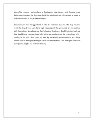 Most of the customers are introduced to the discounts only after they visit the store, hence
during advertisements the discounts should be highlighted and efforts must be made to
make them known to the prospective buyers.


The employees have an upper hand in what the customers buy and what they perceive
about the store. It was seen that a high percentage of the respondents are not satisfied
with the employee knowledge and their behaviour. Employees should be trained well and
they should have complete knowledge about the products and the promotional offers
running in the store. This could be done by introducing communication workshops;
awards such as employee of the year could also be introduced. The employees should be
more patient, helpful and customer friendly.




                                                                                         87
 