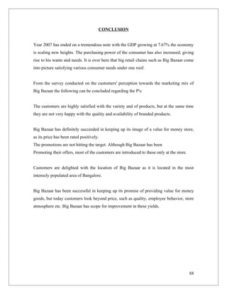 CONCLUSION


Year 2007 has ended on a tremendous note with the GDP growing at 7.67% the economy
is scaling new heights. The purchasing power of the consumer has also increased; giving
rise to his wants and needs. It is over here that big retail chains such as Big Bazaar come
into picture satisfying various consumer needs under one roof.


From the survey conducted on the customers' perception towards the marketing mix of
Big Bazaar the following can be concluded regarding the P's:


The customers are highly satisfied with the variety and of products, but at the same time
they are not very happy with the quality and availability of branded products.


Big Bazaar has definitely succeeded in keeping up its image of a value for money store,
as its price has been rated positively.
The promotions are not hitting the target. Although Big Bazaar has been
Promoting their offers, most of the customers are introduced to these only at the store.


Customers are delighted with the location of Big Bazaar as it is located in the most
intensely populated area of Bangalore.


Big Bazaar has been successful in keeping up its promise of providing value for money
goods, but today customers look beyond price, such as quality, employee behavior, store
atmosphere etc. Big Bazaar has scope for improvement in these yields.




                                                                                           88
 