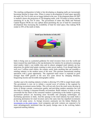 The retailing configuration in India is fast developing as shopping malls are increasingly
becoming familiar in large cities. When it comes to development of retail space specially
the malls, the Tier II cities are no longer behind in the race. If development plans till 2007
is studied it shows the projection of 220 shopping malls, with 139 malls in metros and the
remaining 81 in the Tier II cities. The government of states like Delhi and National
Capital Region (NCR) are very upbeat about permitting the use of land for commercial
development thus increasing the availability of land for retail space; thus making NCR
render to 50% of the malls in India.




India is being seen as a potential goldmine for retail investors from over the world and
latest research has rated India as the top destination for retailers for an attractive emerging
retail market. India’s vast middle class and its almost untapped retail industry are key
attractions for global retail giants wanting to enter newer markets. Even though India has
well over 5 million retail outlets, the country sorely lacks anything that can resemble a
retailing industry in the modern sense of the term. This presents international retailing
specialists with a great opportunity. The organized retail sector is expected to grow
stronger than GDP growth in the next five years driven by changing lifestyles,
burgeoning income and favorable demographic outline.

Another cap to the retailing industry in India is allowing 51% FDI in single brand outlet.
The government is now set to initiate a second wave of reforms in the segment by
liberalizing investment norms further. This will not only favor the retail sector develop in
terms of design concept, construction quality and providing modern amenities but will
also help in creating a consumer-friendly environment. Retail industry in India is at the
crossroads but the future of the consumer markets is promising as the market is growing,
government policies are becoming more favorable and emerging technologies are
facilitating operations in India. And this upsurge in the retail industry has made India a
promising destination for retail investors and at the same time has impelled investments
in the real estate sector. As foreign investors cautiously test the Indian Markets for
investments in the retail sector, local companies and joint ventures are expected to be
more advantageously positioned than the purely foreign ones in the evolving India's
organized retailing industry.

                                                                                             9
 
