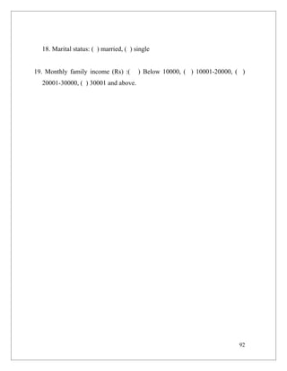 18. Marital status: ( ) married, ( ) single


19. Monthly family income (Rs) :(       ) Below 10000, ( ) 10001-20000, ( )
  20001-30000, ( ) 30001 and above.




                                                                         92
 