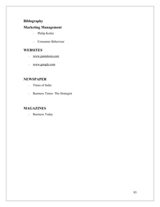 Biblography
Marketing Management
      -   Philip Kotler

      -   Consumer Behaviour

WEBSITES
  -   www.pantaloon.com

  -   www.google.com



NEWSPAPER
  -   Times of India

  -   Business Times- The Strategist



MAGAZINES
  -   Business Today




                                       93
 