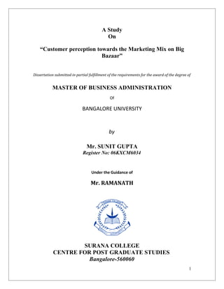 A Study
                                           On

    “Customer perception towards the Marketing Mix on Big
                           Bazaar”


Dissertation submitted in partial fulfillment of the requirements for the award of the degree of


           MASTER OF BUSINESS ADMINISTRATION
                                              Of

                             BANGALORE UNIVERSITY


                                              by

                                Mr. SUNIT GUPTA
                              Register No: 06KXCM6034


                                   Under the Guidance of

                                   Mr. RAMANATH




                    SURANA COLLEGE
            CENTRE FOR POST GRADUATE STUDIES
                      Bangalore-560060
                                                                                               1
 