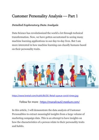 Customer Personality Analysis — Part 1
Detailed Exploratory Data Analysis
Data Science has revolutionized the world a lot through technical
transformation. Now, we have gotten accustomed to seeing many
machine learning applications in our day-to-day lives. But I am
more interested in how machine learning can classify humans based
on their personality traits.
https://www.lsretail.com/hubfs/BLOG_Retail-queue-covid-times.jpg
Follow for more : https://manaliraut2.medium.com/
In this article, I will demonstrate the data analysis of Customer
Personalities to extract meaningful insights from a large volume of
marketing campaign data .This is an attempt to have insights on
how the characteristics of a person relate to their personality traits
and habits.
 