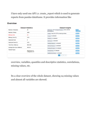I have only used one API i.e. create_report which is used to generate
reports from pandas dataframe. It provides information like
overview, variables, quantiles and descriptive statistics, correlations,
missing values, etc.
Its a clear overview of the whole dataset, showing 24 missing values
and almost all variables are skewed.
 