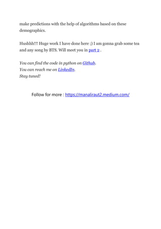 make predictions with the help of algorithms based on these
demographics.
Hushhh!!! Huge work I have done here ;) I am gonna grab some tea
and any song by BTS. Will meet you in part 2 .
You can find the code in python on Github.
You can reach me on LinkedIn.
Stay tuned!
Follow for more : https://manaliraut2.medium.com/
 