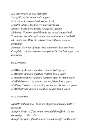 ID: Customer’s unique identifier
Year_Birth: Customer’s birth year
Education: Customer’s education level
Marital_Status: Customer’s marital status
Income: Customer’s yearly household income
Kidhome: Number of children in customer’s household
Teenhome: Number of teenagers in customer’s household
Dt_Customer: Date of customer’s enrollment with the
company
Recency: Number of days since customer’s last purchase
Complain: 1 if the customer complained in the last 2 years, 0
otherwise
2.1.2. Products
MntWines: Amount spent on wine in last 2 years
MntFruits: Amount spent on fruits in last 2 years
MntMeatProducts: Amount spent on meat in last 2 years
MntFishProducts: Amount spent on fish in last 2 years
MntSweetProducts: Amount spent on sweets in last 2 years
MntGoldProds: Amount spent on gold in last 2 years
2.1.3. Promotion
NumDealsPurchases: Number of purchases made with a
discount
AcceptedCmp1: 1 if customer accepted the offer in the 1st
campaign, 0 otherwise
AcceptedCmp2: 1 if customer accepted the offer in the 2nd
 