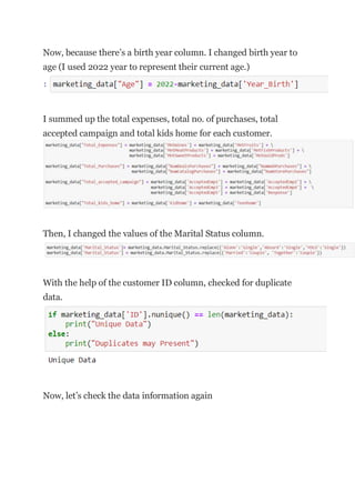 Now, because there’s a birth year column. I changed birth year to
age (I used 2022 year to represent their current age.)
I summed up the total expenses, total no. of purchases, total
accepted campaign and total kids home for each customer.
Then, I changed the values of the Marital Status column.
With the help of the customer ID column, checked for duplicate
data.
Now, let’s check the data information again
 